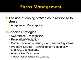  The  use of coping strategies in response to
  stress
   Adaptive or Maladaptive

 Specific Strategies
   Awareness - recognition
   Relaxation/Meditation
   Communication – talking it out; support systems
   Problem Solving – view situation objectively,
    analyze, act, evaluate
   Alternative Resources
    ▪ Pets/ music/ dance/ art/ exercise
 