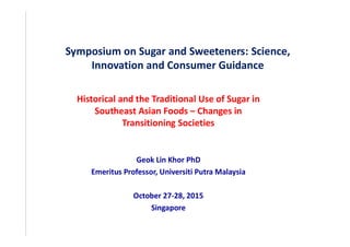 Symposium on Sugar and Sweeteners: Science,
Innovation and Consumer Guidance
Historical and the Traditional Use of Sugar in
Southeast Asian Foods Changes in
Transitioning Societies
Geok Lin Khor PhD
Emeritus Professor, Universiti Putra Malaysia
October 27-28, 2015
Singapore
 