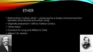ETHER 
• Diethyl ether (“sulfuric ether” – produced by a simple chemical reaction 
between ethyl alcohol and sulfuric acid) 
• Originally prepared in 1540 by Valerius Cordus. 
• “Ether frolics” 
• Crawford W. Long and William E. Clark 
• William T.G. Morton 
 