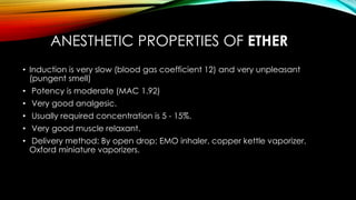 ANESTHETIC PROPERTIES OF ETHER 
• Induction is very slow (blood gas coefficient 12) and very unpleasant 
(pungent smell) 
• Potency is moderate (MAC 1.92) 
• Very good analgesic. 
• Usually required concentration is 5 - 15%. 
• Very good muscle relaxant. 
• Delivery method: By open drop; EMO inhaler, copper kettle vaporizer, 
Oxford miniature vaporizers. 
 