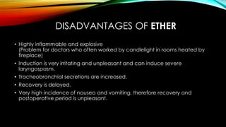 DISADVANTAGES OF ETHER 
• Highly inflammable and explosive 
(Problem for doctors who often worked by candlelight in rooms heated by 
fireplace) 
• Induction is very irritating and unpleasant and can induce severe 
laryngospasm. 
• Tracheobronchial secretions are increased. 
• Recovery is delayed. 
• Very high incidence of nausea and vomiting, therefore recovery and 
postoperative period is unpleasant. 
 