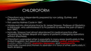 CHLOROFORM 
• Chloroform was independently prepared by von Leibig, Guthrie, and 
Soubeiran in 1831. 
• First used by Holmes Coote in 1847, 
• Introduced into clinical practice by Sir James Simpson, Professor of Obstetrics 
in Edinburgh, who administered it to his patients to relieve the pain of labor ( 
Nov 1847) 
• Ironically, Simpson had almost abandoned his medical practice after 
witnessing the terrible despair and agony of patients undergoing operations 
without anesthesia. 
• Chloroform superseded ether in popularity in many areas (particularly in the 
United Kingdom), but reports of chloroform-related cardiac arrhythmias 
(sudden sniffer’s death), respiratory depression, and hepatotoxicity 
eventually caused practitioners to abandon it in favor of ether, particularly in 
North America 
 