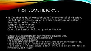 FIRST, SOME HISTORY… 
• 16 October 1846, at Massachusetts General Hospital in Boston, 
the first public demonstration of ether anesthesia took place. 
Anesthetist: William Morton 
Surgeon: John Warren 
Patient: Gilbert Abbott 
Operation: Removal of a lump under the jaw 
• Difficult to understand today how major this advance was. 
Before this, surgery was a terrifying last resort. 
Few operations were possible. 
The inside of the abdomen, chest and skull were essentially ‘no go’ areas. 
Speed was the only determinant of a successful surgeon. 
Most patients were held or strapped down - many died either on the table or 
immediately post-surgery. 
 