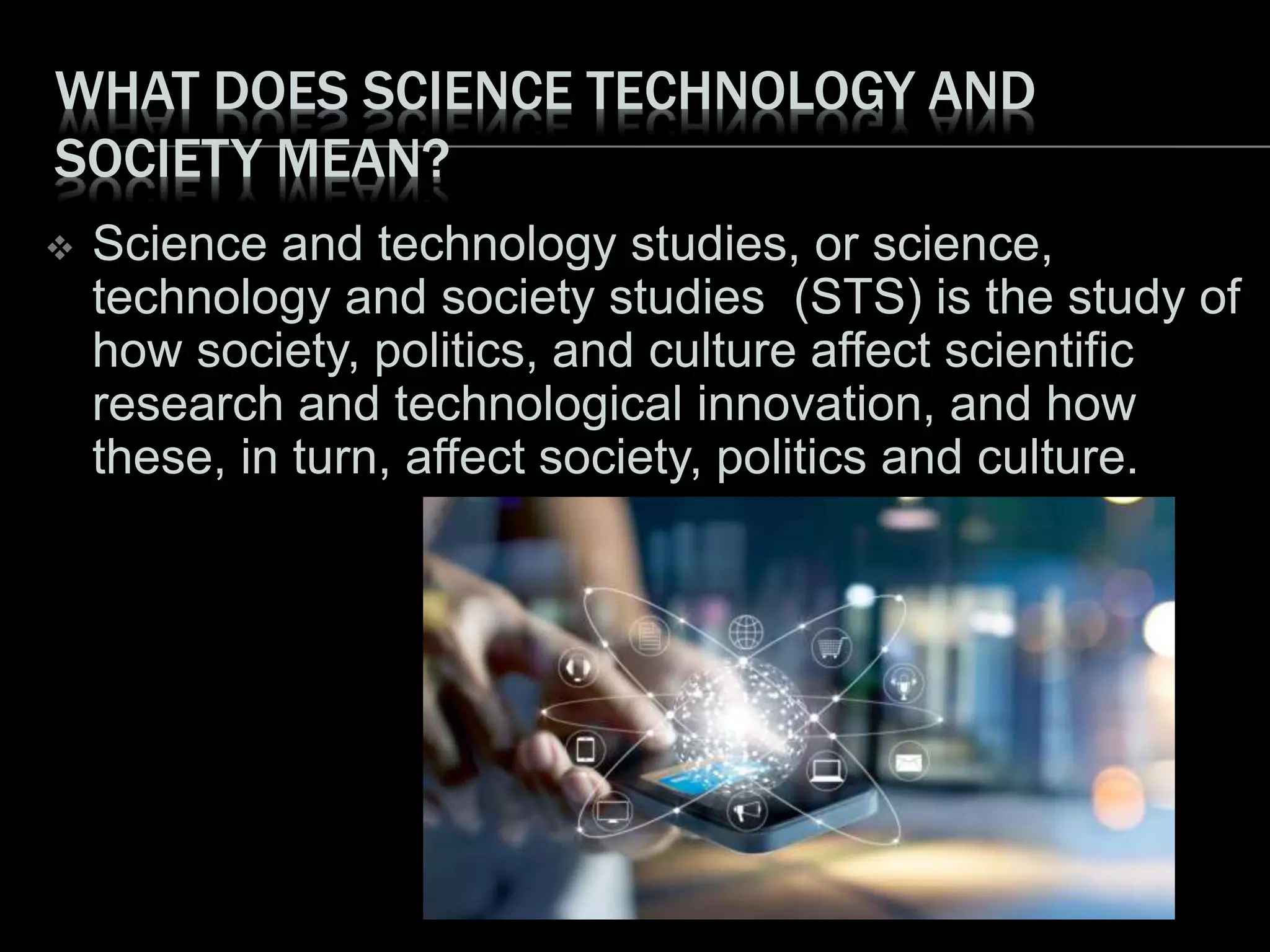 WHAT DOES SCIENCE TECHNOLOGY AND
SOCIETY MEAN?
 Science and technology studies, or science,
technology and society studies (STS) is the study of
how society, politics, and culture affect scientific
research and technological innovation, and how
these, in turn, affect society, politics and culture.
 