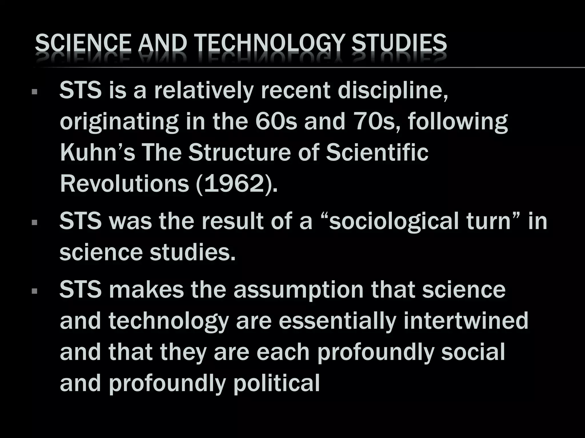 SCIENCE AND TECHNOLOGY STUDIES
 STS is a relatively recent discipline,
originating in the 60s and 70s, following
Kuhn’s The Structure of Scientific
Revolutions (1962).
 STS was the result of a “sociological turn” in
science studies.
 STS makes the assumption that science
and technology are essentially intertwined
and that they are each profoundly social
and profoundly political
 