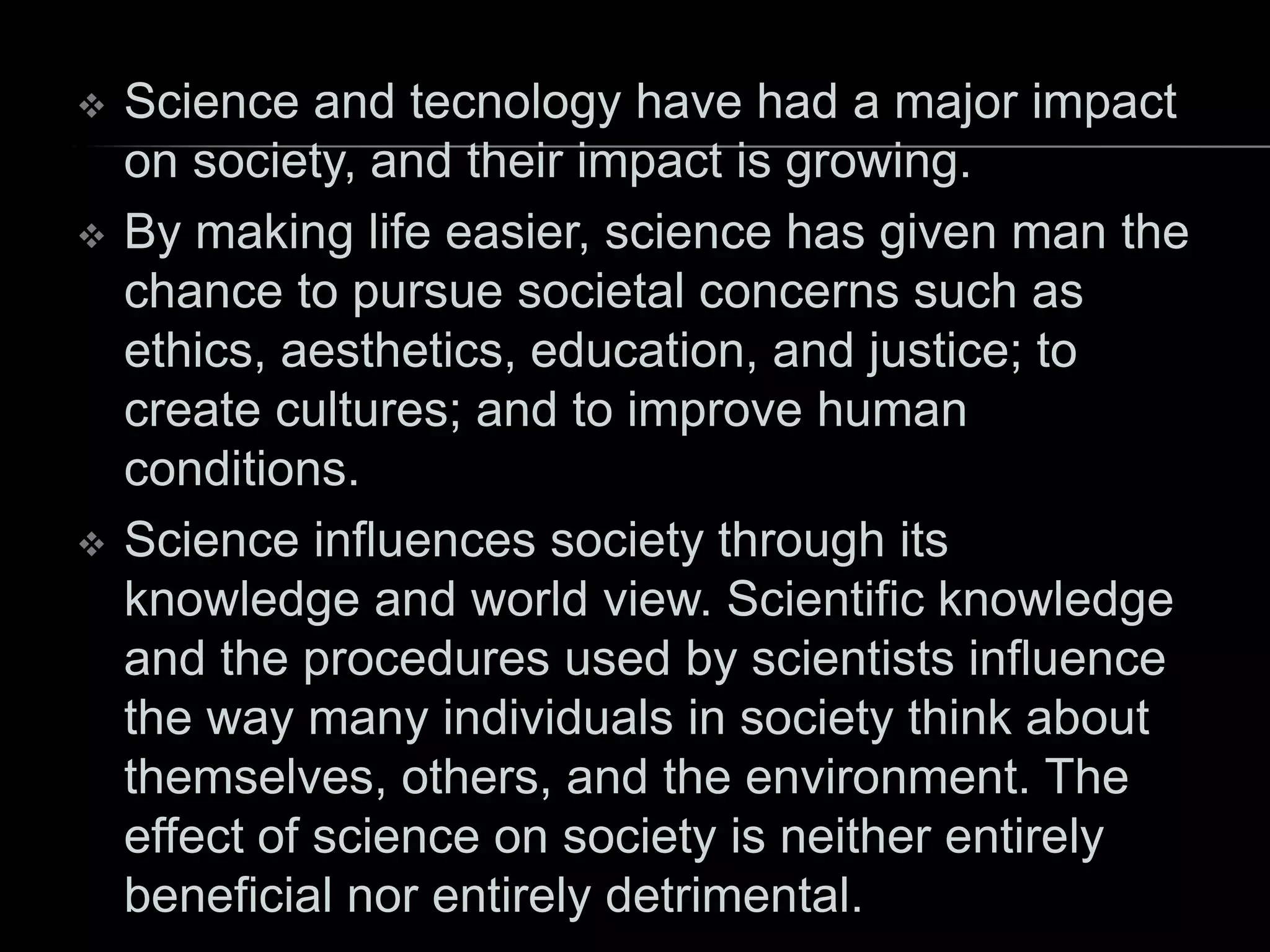  Science and tecnology have had a major impact
on society, and their impact is growing.
 By making life easier, science has given man the
chance to pursue societal concerns such as
ethics, aesthetics, education, and justice; to
create cultures; and to improve human
conditions.
 Science influences society through its
knowledge and world view. Scientific knowledge
and the procedures used by scientists influence
the way many individuals in society think about
themselves, others, and the environment. The
effect of science on society is neither entirely
beneficial nor entirely detrimental.
 