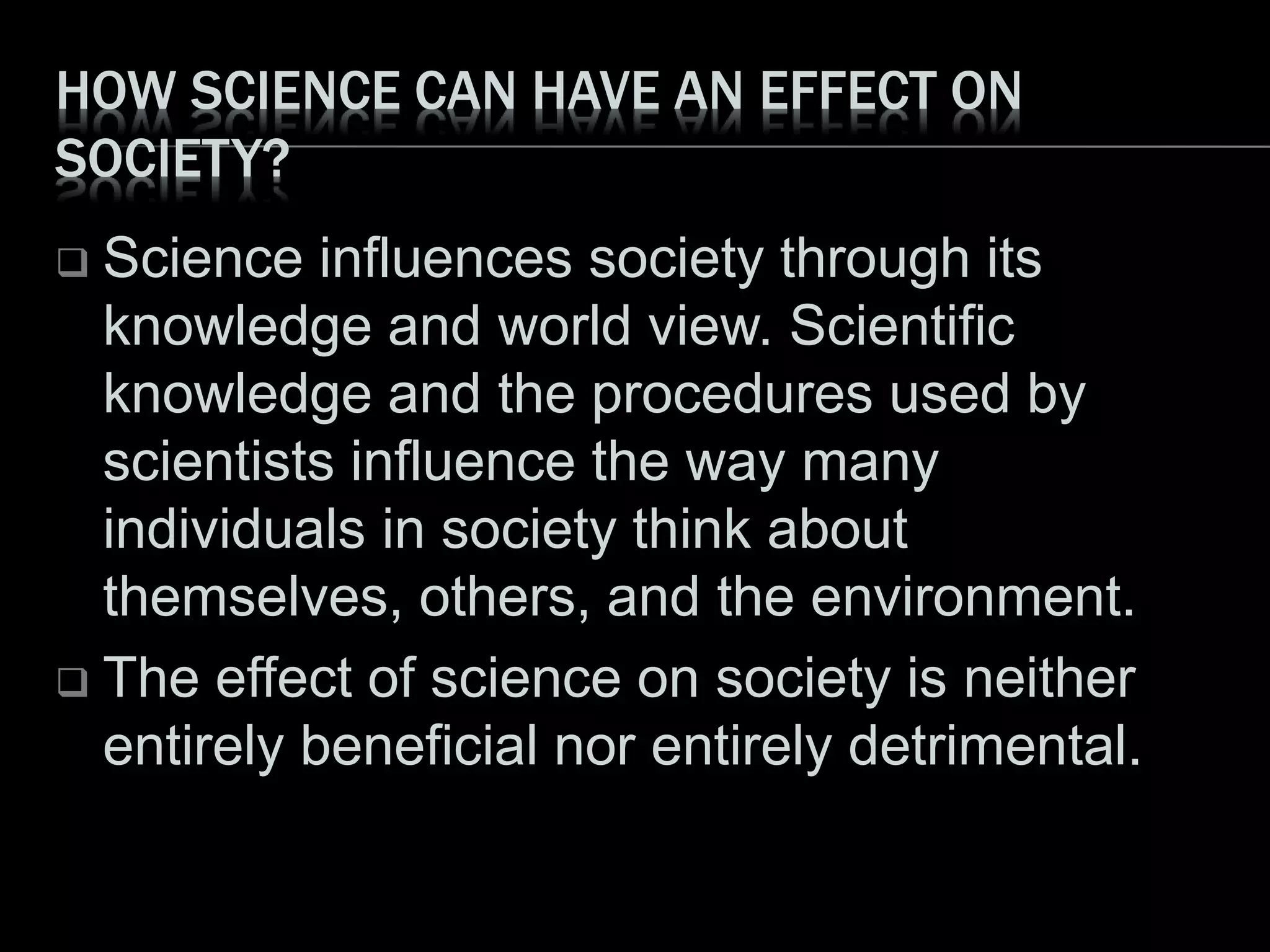 HOW SCIENCE CAN HAVE AN EFFECT ON
SOCIETY?
 Science influences society through its
knowledge and world view. Scientific
knowledge and the procedures used by
scientists influence the way many
individuals in society think about
themselves, others, and the environment.
 The effect of science on society is neither
entirely beneficial nor entirely detrimental.
 