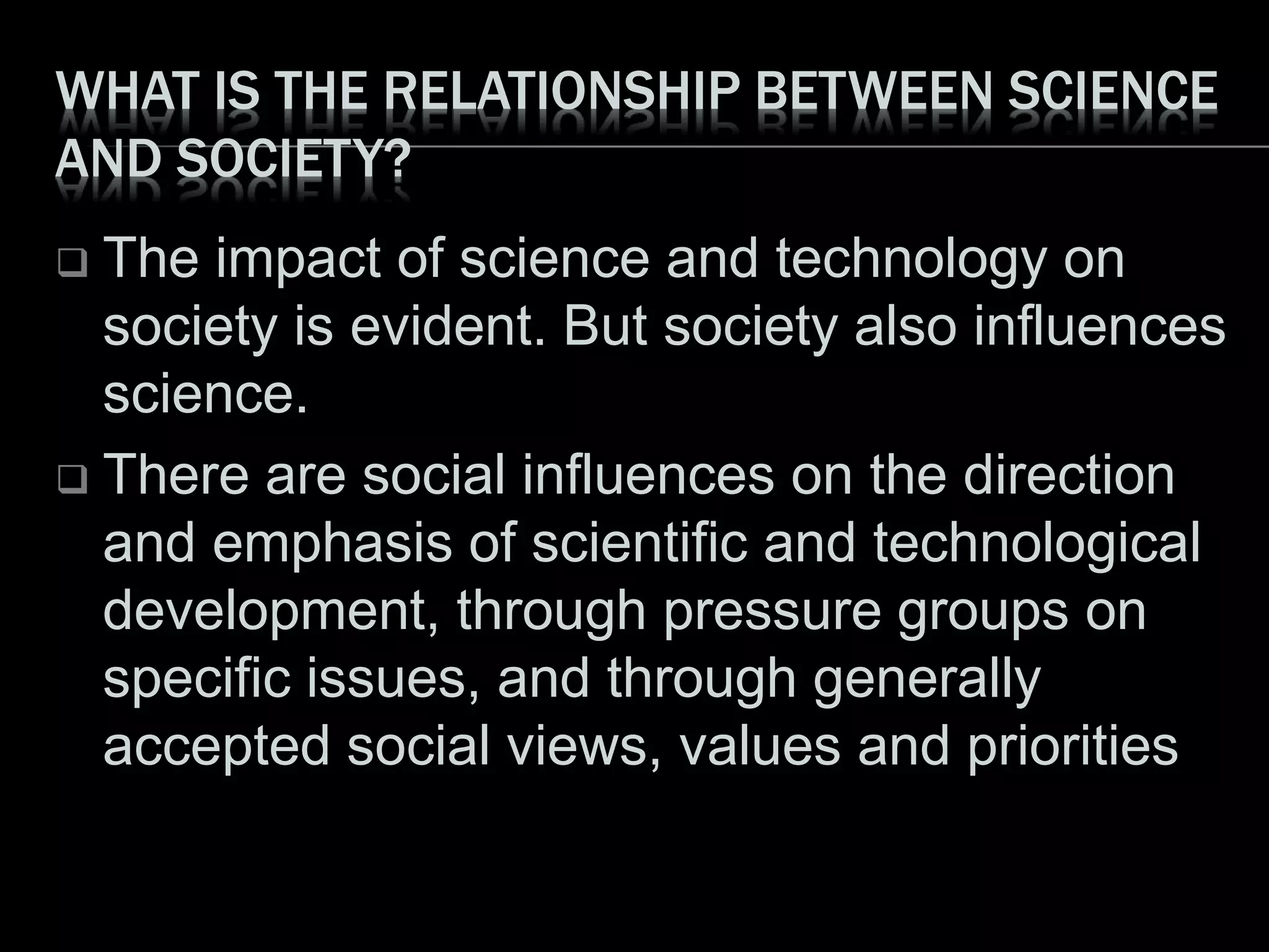 WHAT IS THE RELATIONSHIP BETWEEN SCIENCE
AND SOCIETY?
 The impact of science and technology on
society is evident. But society also influences
science.
 There are social influences on the direction
and emphasis of scientific and technological
development, through pressure groups on
specific issues, and through generally
accepted social views, values and priorities
 