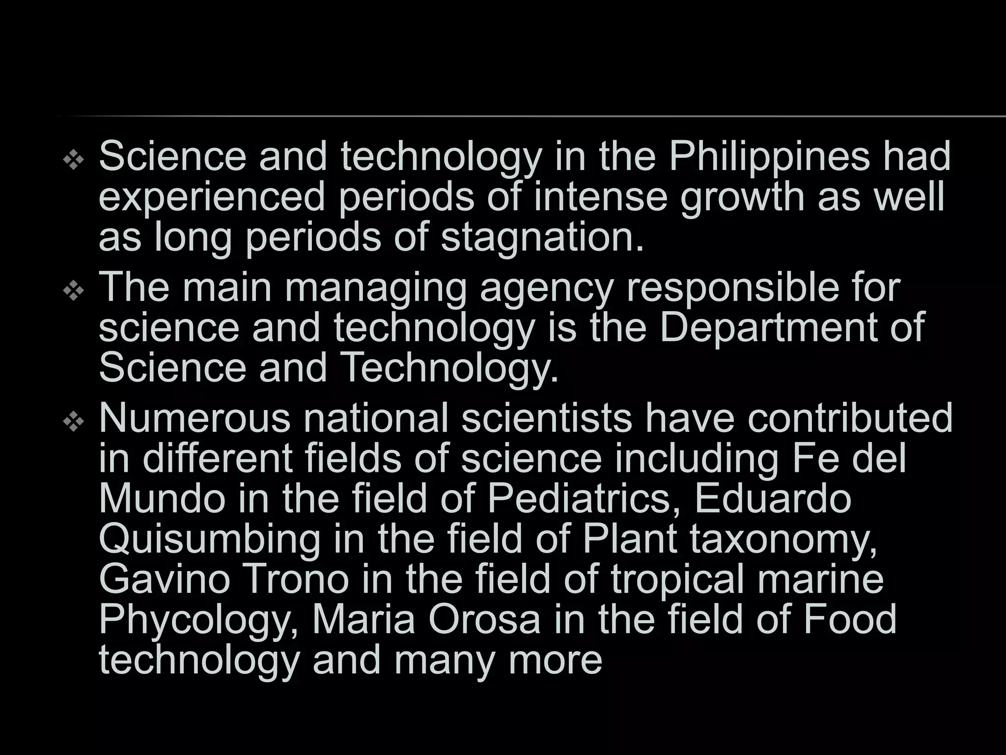  Science and technology in the Philippines had
experienced periods of intense growth as well
as long periods of stagnation.
 The main managing agency responsible for
science and technology is the Department of
Science and Technology.
 Numerous national scientists have contributed
in different fields of science including Fe del
Mundo in the field of Pediatrics, Eduardo
Quisumbing in the field of Plant taxonomy,
Gavino Trono in the field of tropical marine
Phycology, Maria Orosa in the field of Food
technology and many more
 