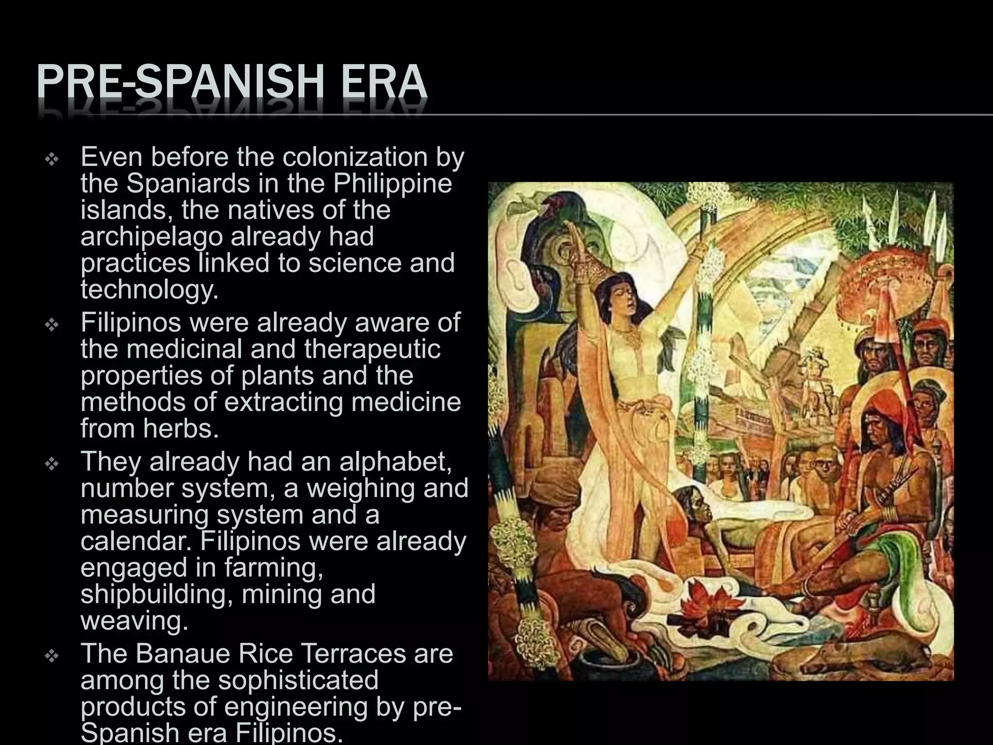 PRE-SPANISH ERA
 Even before the colonization by
the Spaniards in the Philippine
islands, the natives of the
archipelago already had
practices linked to science and
technology.
 Filipinos were already aware of
the medicinal and therapeutic
properties of plants and the
methods of extracting medicine
from herbs.
 They already had an alphabet,
number system, a weighing and
measuring system and a
calendar. Filipinos were already
engaged in farming,
shipbuilding, mining and
weaving.
 The Banaue Rice Terraces are
among the sophisticated
products of engineering by pre-
Spanish era Filipinos.
 