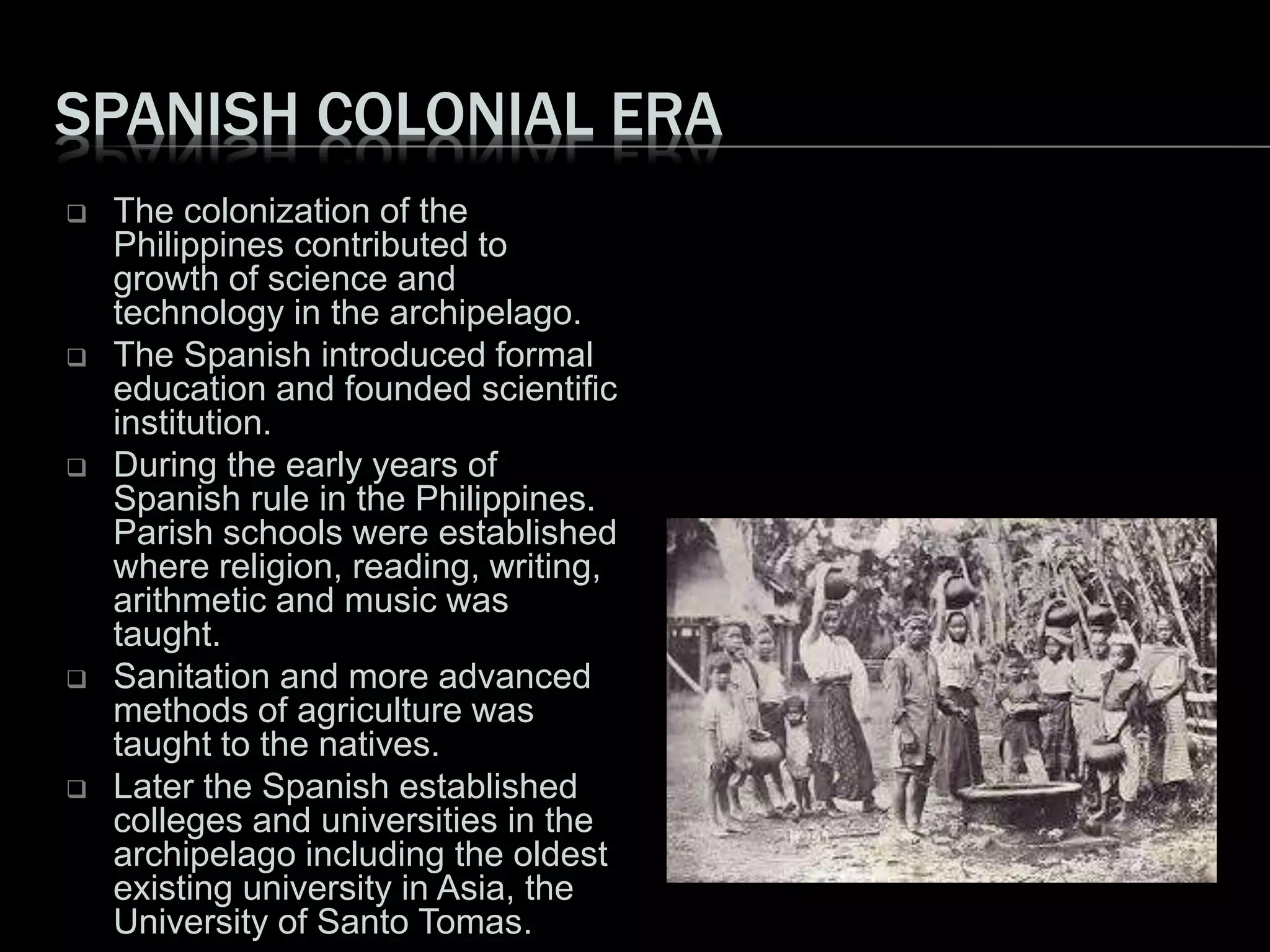 SPANISH COLONIAL ERA
 The colonization of the
Philippines contributed to
growth of science and
technology in the archipelago.
 The Spanish introduced formal
education and founded scientific
institution.
 During the early years of
Spanish rule in the Philippines.
Parish schools were established
where religion, reading, writing,
arithmetic and music was
taught.
 Sanitation and more advanced
methods of agriculture was
taught to the natives.
 Later the Spanish established
colleges and universities in the
archipelago including the oldest
existing university in Asia, the
University of Santo Tomas.
 