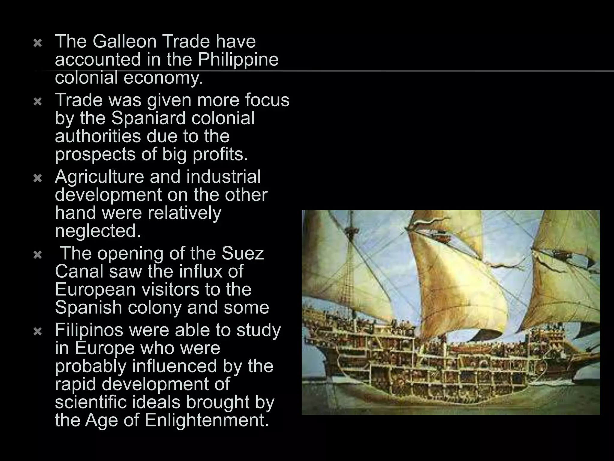  The Galleon Trade have
accounted in the Philippine
colonial economy.
 Trade was given more focus
by the Spaniard colonial
authorities due to the
prospects of big profits.
 Agriculture and industrial
development on the other
hand were relatively
neglected.
 The opening of the Suez
Canal saw the influx of
European visitors to the
Spanish colony and some
 Filipinos were able to study
in Europe who were
probably influenced by the
rapid development of
scientific ideals brought by
the Age of Enlightenment.
 