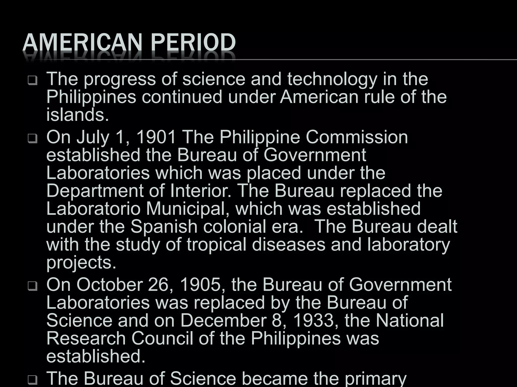 AMERICAN PERIOD
 The progress of science and technology in the
Philippines continued under American rule of the
islands.
 On July 1, 1901 The Philippine Commission
established the Bureau of Government
Laboratories which was placed under the
Department of Interior. The Bureau replaced the
Laboratorio Municipal, which was established
under the Spanish colonial era. The Bureau dealt
with the study of tropical diseases and laboratory
projects.
 On October 26, 1905, the Bureau of Government
Laboratories was replaced by the Bureau of
Science and on December 8, 1933, the National
Research Council of the Philippines was
established.
 The Bureau of Science became the primary
 
