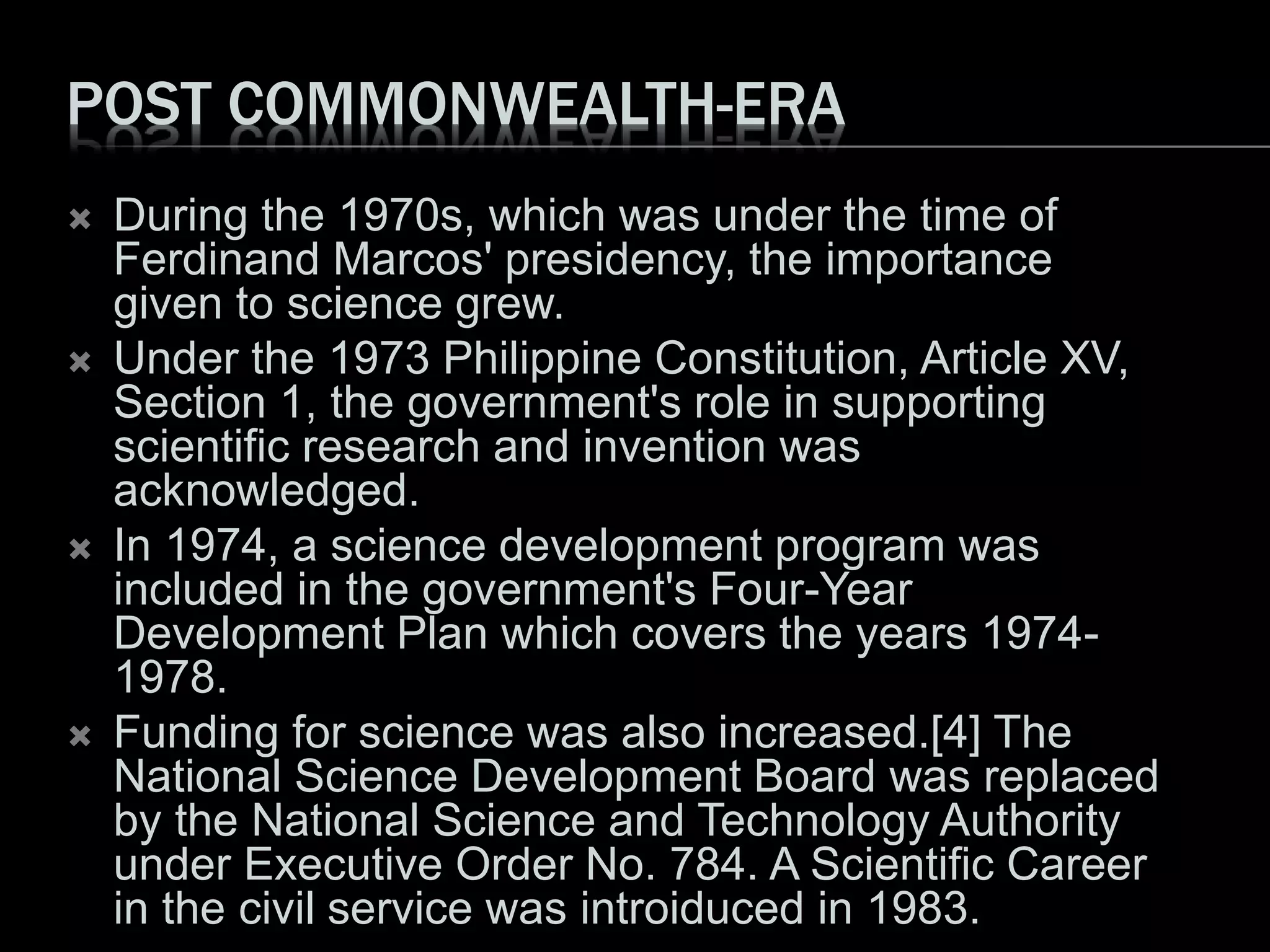 POST COMMONWEALTH-ERA
 During the 1970s, which was under the time of
Ferdinand Marcos' presidency, the importance
given to science grew.
 Under the 1973 Philippine Constitution, Article XV,
Section 1, the government's role in supporting
scientific research and invention was
acknowledged.
 In 1974, a science development program was
included in the government's Four-Year
Development Plan which covers the years 1974-
1978.
 Funding for science was also increased.[4] The
National Science Development Board was replaced
by the National Science and Technology Authority
under Executive Order No. 784. A Scientific Career
in the civil service was introiduced in 1983.
 