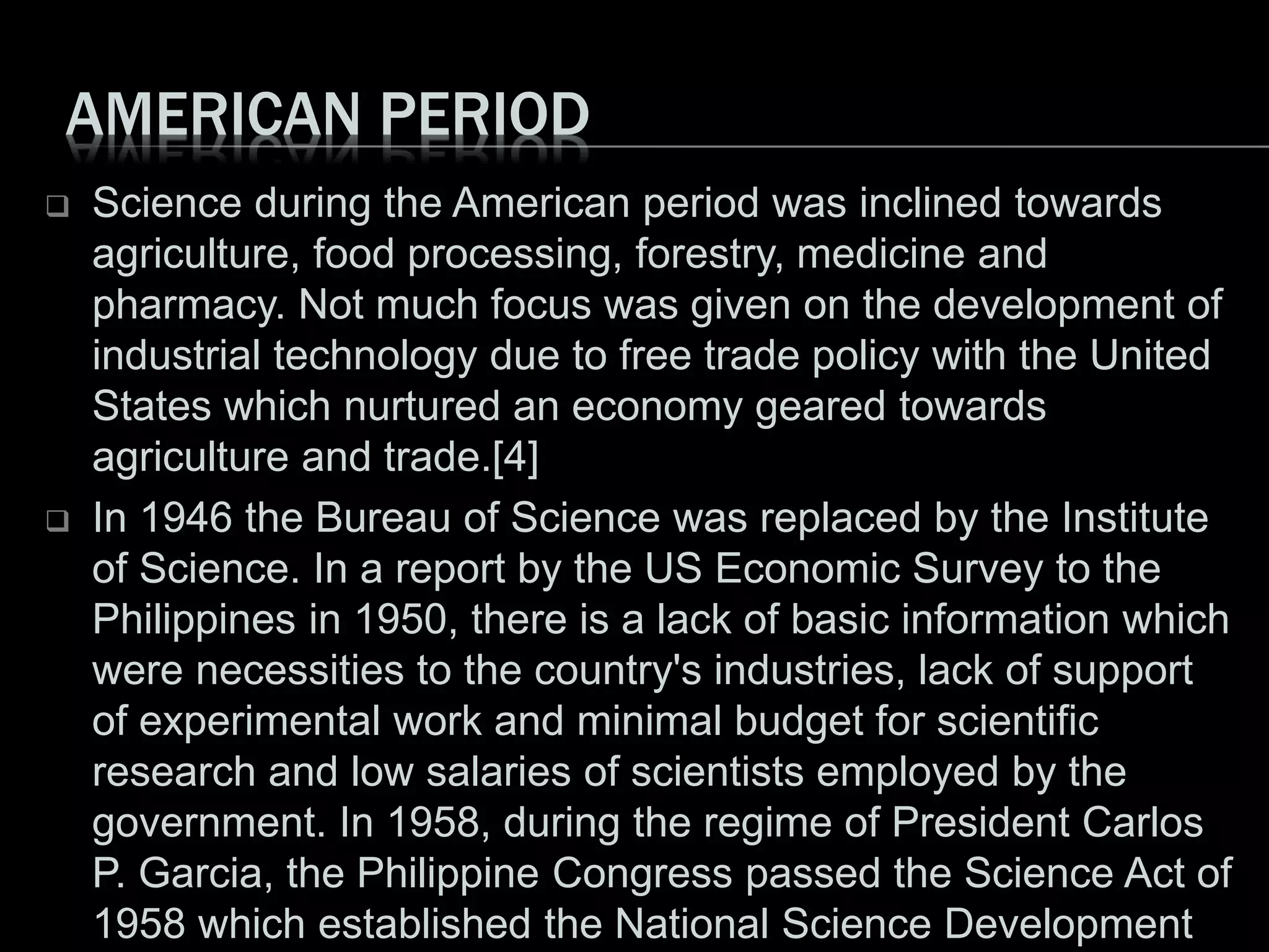 AMERICAN PERIOD
 Science during the American period was inclined towards
agriculture, food processing, forestry, medicine and
pharmacy. Not much focus was given on the development of
industrial technology due to free trade policy with the United
States which nurtured an economy geared towards
agriculture and trade.[4]
 In 1946 the Bureau of Science was replaced by the Institute
of Science. In a report by the US Economic Survey to the
Philippines in 1950, there is a lack of basic information which
were necessities to the country's industries, lack of support
of experimental work and minimal budget for scientific
research and low salaries of scientists employed by the
government. In 1958, during the regime of President Carlos
P. Garcia, the Philippine Congress passed the Science Act of
1958 which established the National Science Development
 