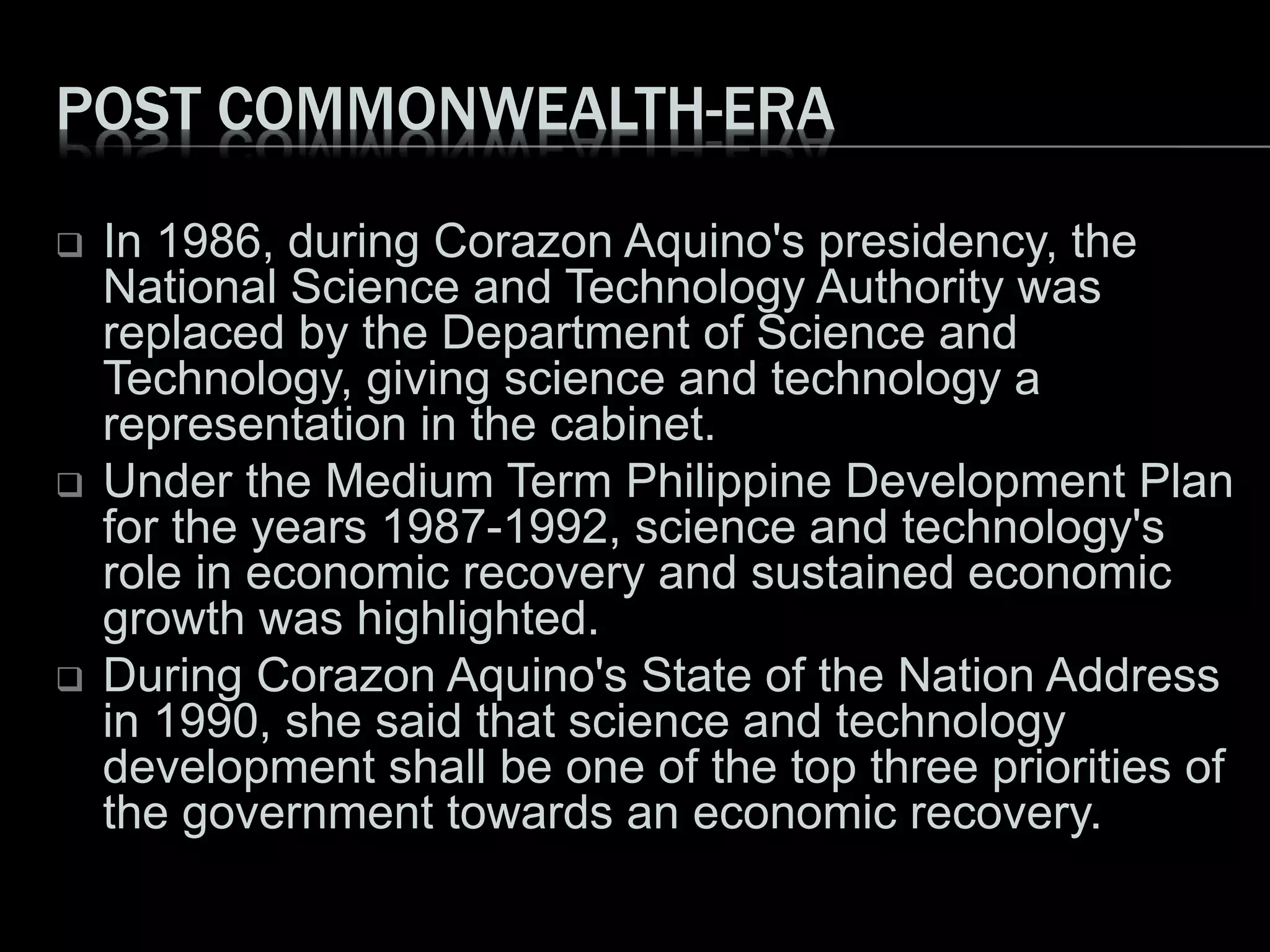POST COMMONWEALTH-ERA
 In 1986, during Corazon Aquino's presidency, the
National Science and Technology Authority was
replaced by the Department of Science and
Technology, giving science and technology a
representation in the cabinet.
 Under the Medium Term Philippine Development Plan
for the years 1987-1992, science and technology's
role in economic recovery and sustained economic
growth was highlighted.
 During Corazon Aquino's State of the Nation Address
in 1990, she said that science and technology
development shall be one of the top three priorities of
the government towards an economic recovery.
 