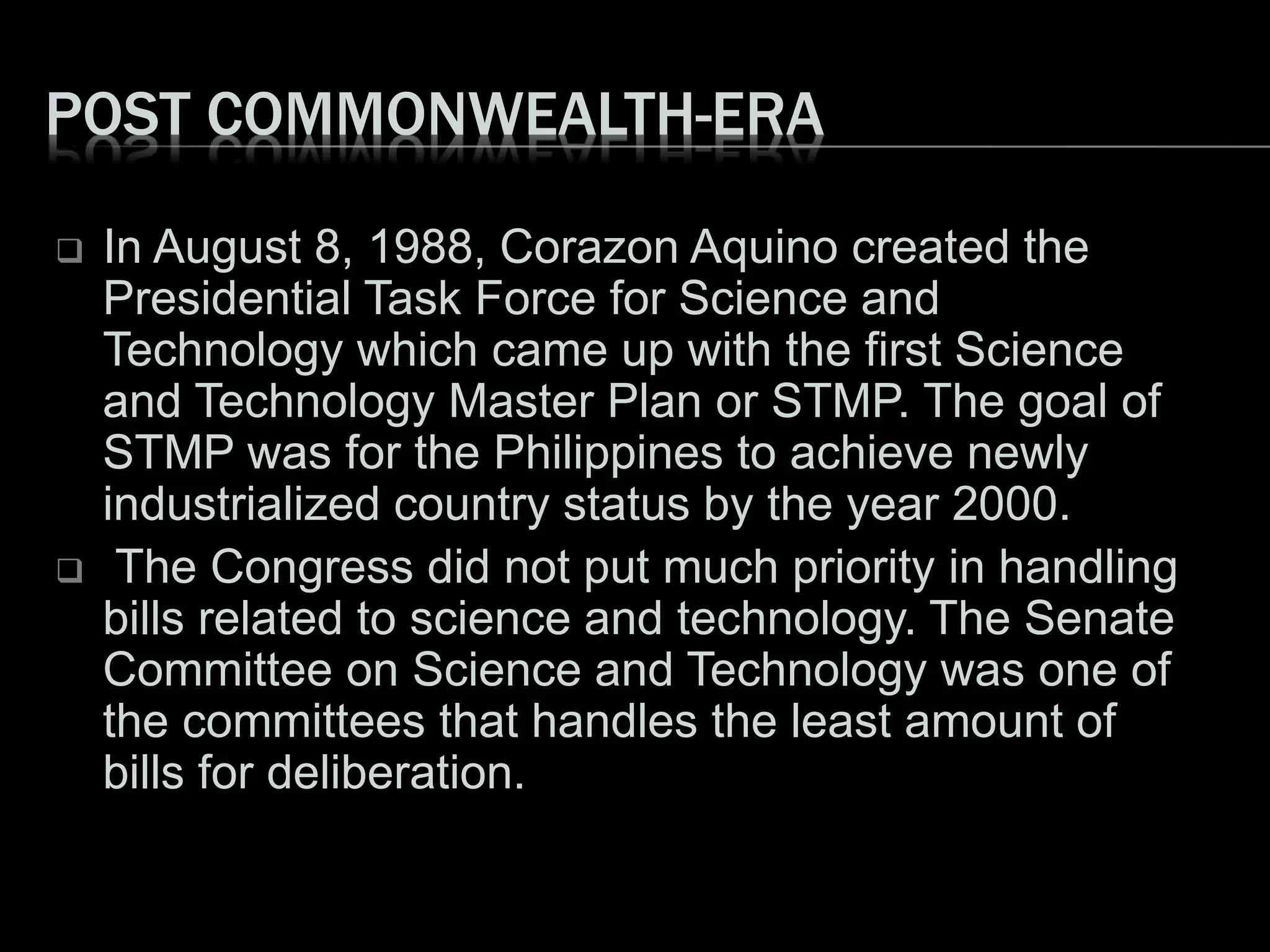 POST COMMONWEALTH-ERA
 In August 8, 1988, Corazon Aquino created the
Presidential Task Force for Science and
Technology which came up with the first Science
and Technology Master Plan or STMP. The goal of
STMP was for the Philippines to achieve newly
industrialized country status by the year 2000.
 The Congress did not put much priority in handling
bills related to science and technology. The Senate
Committee on Science and Technology was one of
the committees that handles the least amount of
bills for deliberation.
 