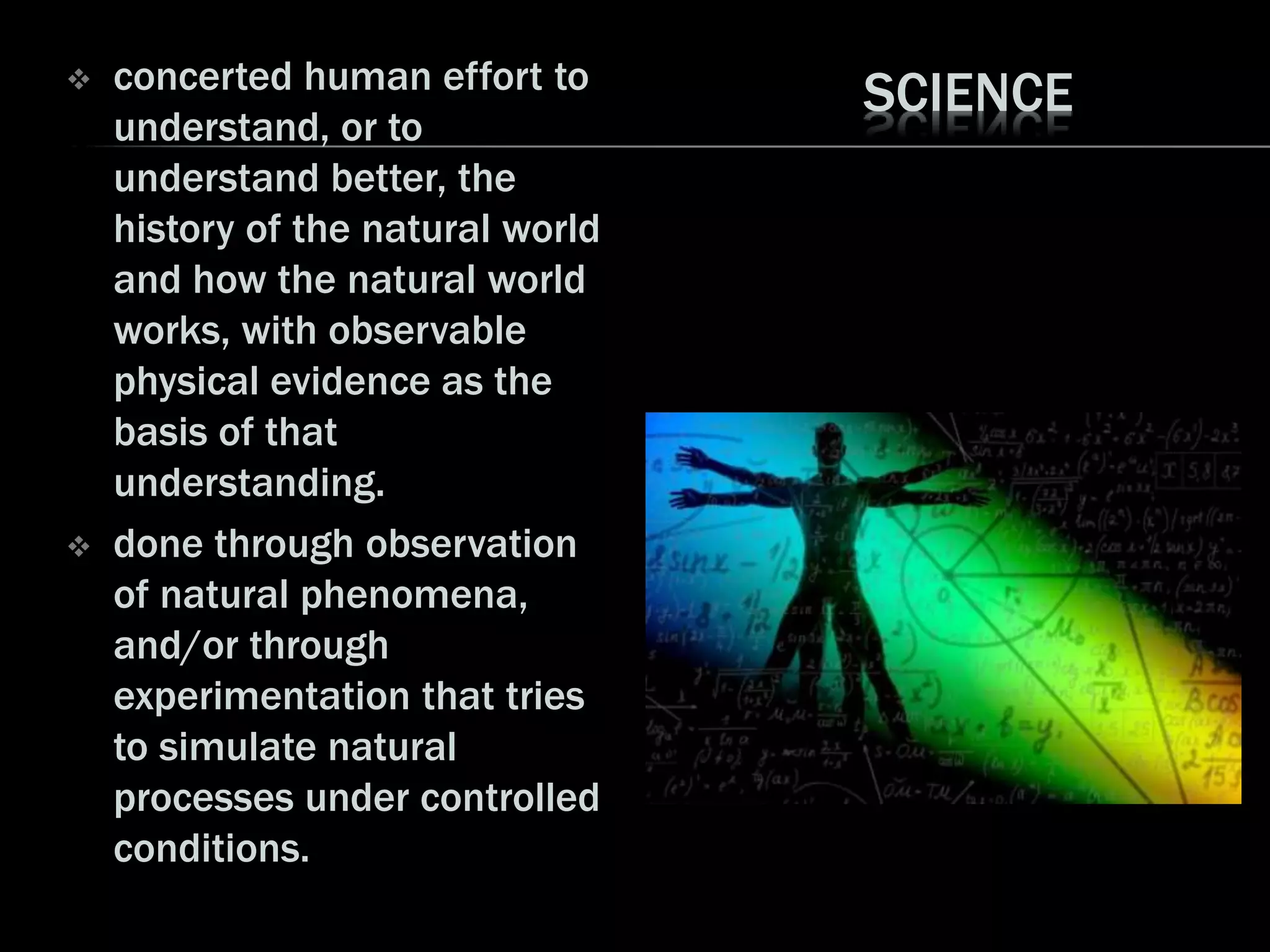 SCIENCE concerted human effort to
understand, or to
understand better, the
history of the natural world
and how the natural world
works, with observable
physical evidence as the
basis of that
understanding.
 done through observation
of natural phenomena,
and/or through
experimentation that tries
to simulate natural
processes under controlled
conditions.
 