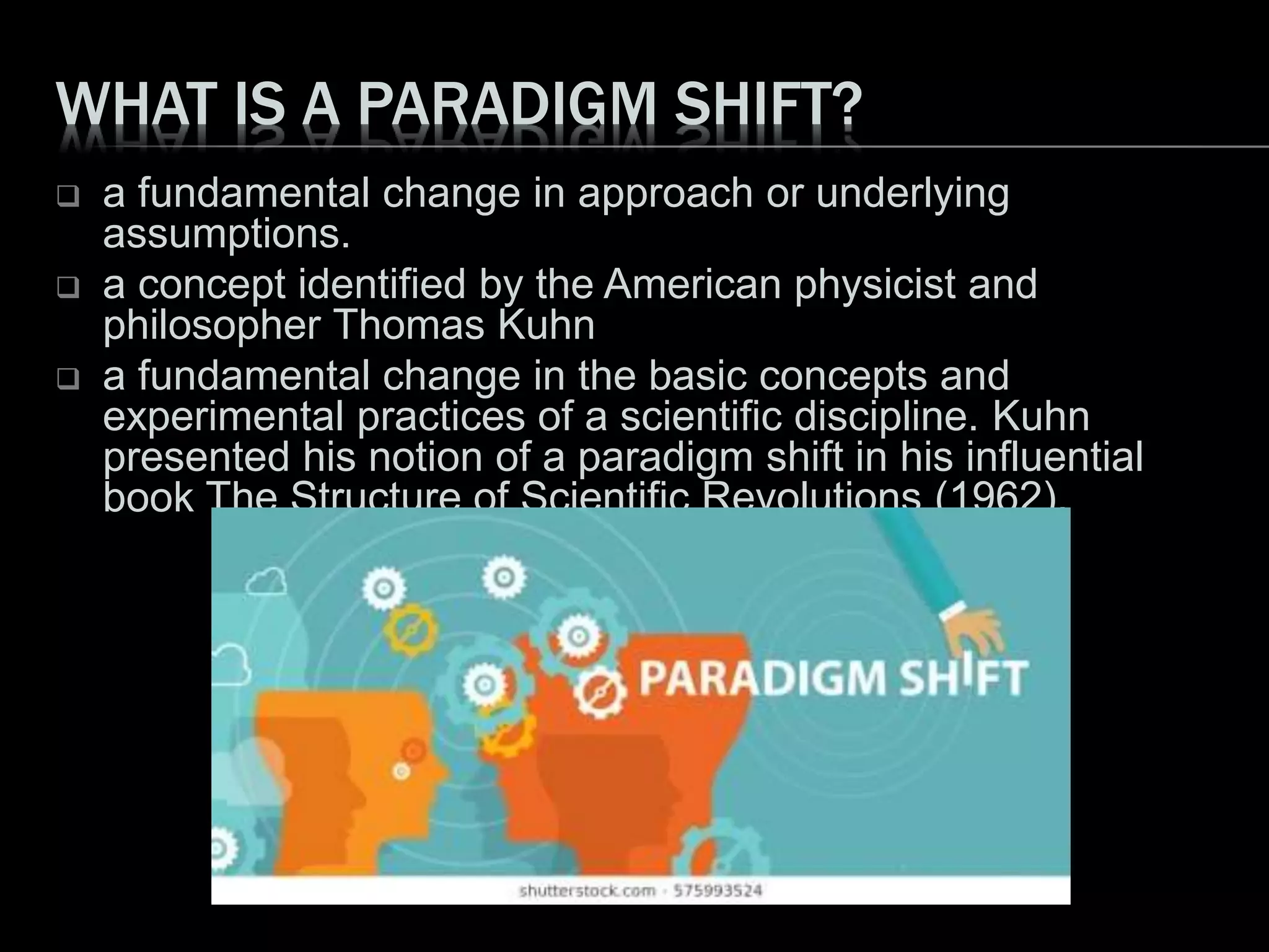WHAT IS A PARADIGM SHIFT?
 a fundamental change in approach or underlying
assumptions.
 a concept identified by the American physicist and
philosopher Thomas Kuhn
 a fundamental change in the basic concepts and
experimental practices of a scientific discipline. Kuhn
presented his notion of a paradigm shift in his influential
book The Structure of Scientific Revolutions (1962).
 