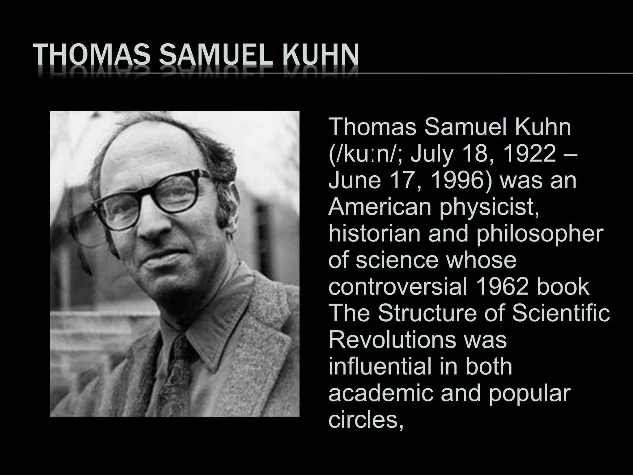 THOMAS SAMUEL KUHN
Thomas Samuel Kuhn
(/kuːn/; July 18, 1922 –
June 17, 1996) was an
American physicist,
historian and philosopher
of science whose
controversial 1962 book
The Structure of Scientific
Revolutions was
influential in both
academic and popular
circles,
 