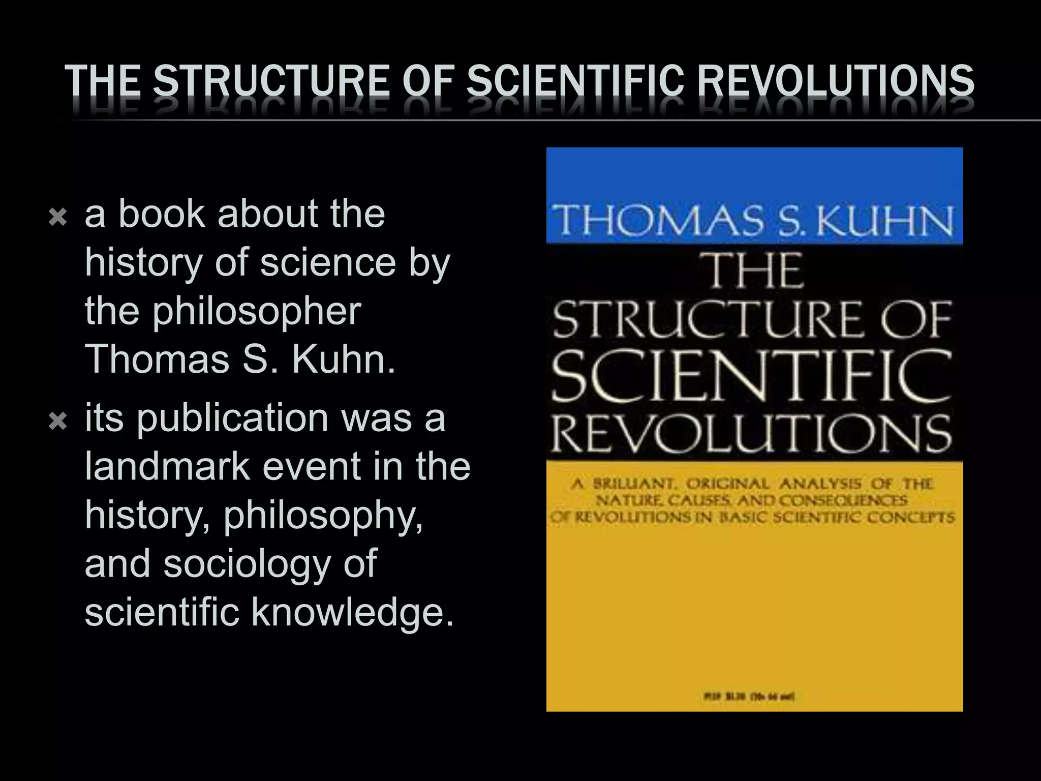 THE STRUCTURE OF SCIENTIFIC REVOLUTIONS
 a book about the
history of science by
the philosopher
Thomas S. Kuhn.
 its publication was a
landmark event in the
history, philosophy,
and sociology of
scientific knowledge.
 