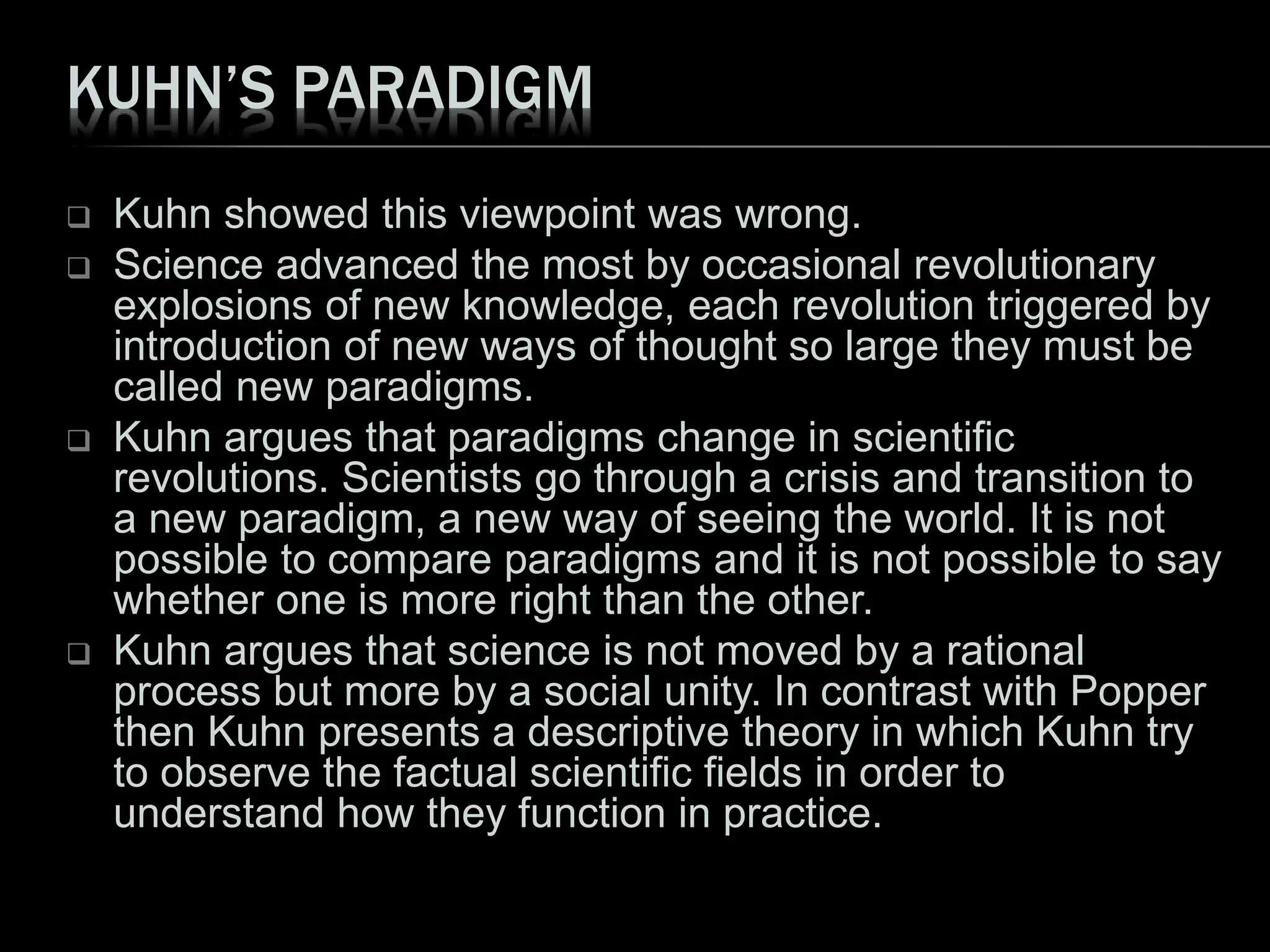 KUHN’S PARADIGM
 Kuhn showed this viewpoint was wrong.
 Science advanced the most by occasional revolutionary
explosions of new knowledge, each revolution triggered by
introduction of new ways of thought so large they must be
called new paradigms.
 Kuhn argues that paradigms change in scientific
revolutions. Scientists go through a crisis and transition to
a new paradigm, a new way of seeing the world. It is not
possible to compare paradigms and it is not possible to say
whether one is more right than the other.
 Kuhn argues that science is not moved by a rational
process but more by a social unity. In contrast with Popper
then Kuhn presents a descriptive theory in which Kuhn try
to observe the factual scientific fields in order to
understand how they function in practice.
 