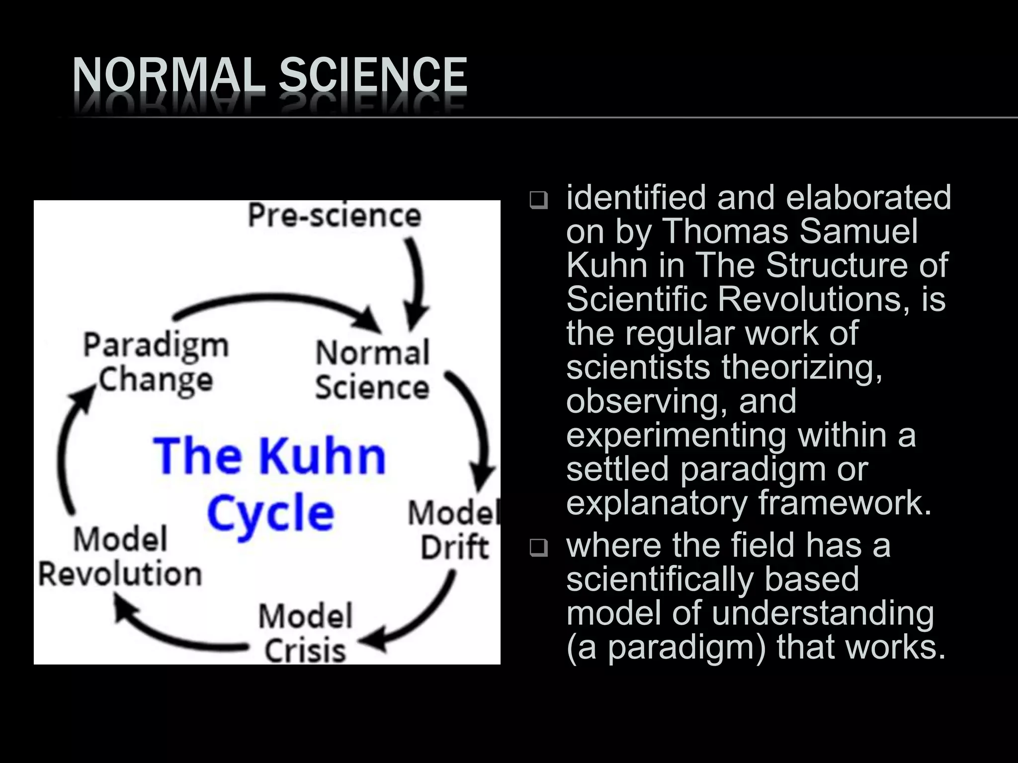 NORMAL SCIENCE
 identified and elaborated
on by Thomas Samuel
Kuhn in The Structure of
Scientific Revolutions, is
the regular work of
scientists theorizing,
observing, and
experimenting within a
settled paradigm or
explanatory framework.
 where the field has a
scientifically based
model of understanding
(a paradigm) that works.
 
