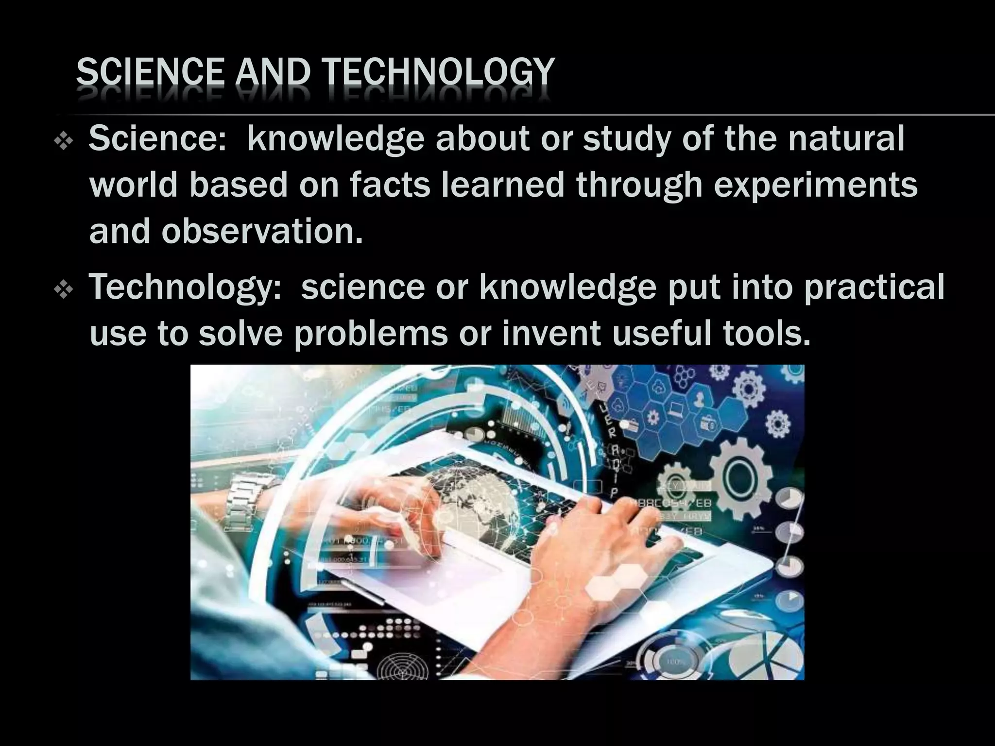 SCIENCE AND TECHNOLOGY
 Science: knowledge about or study of the natural
world based on facts learned through experiments
and observation.
 Technology: science or knowledge put into practical
use to solve problems or invent useful tools.
 