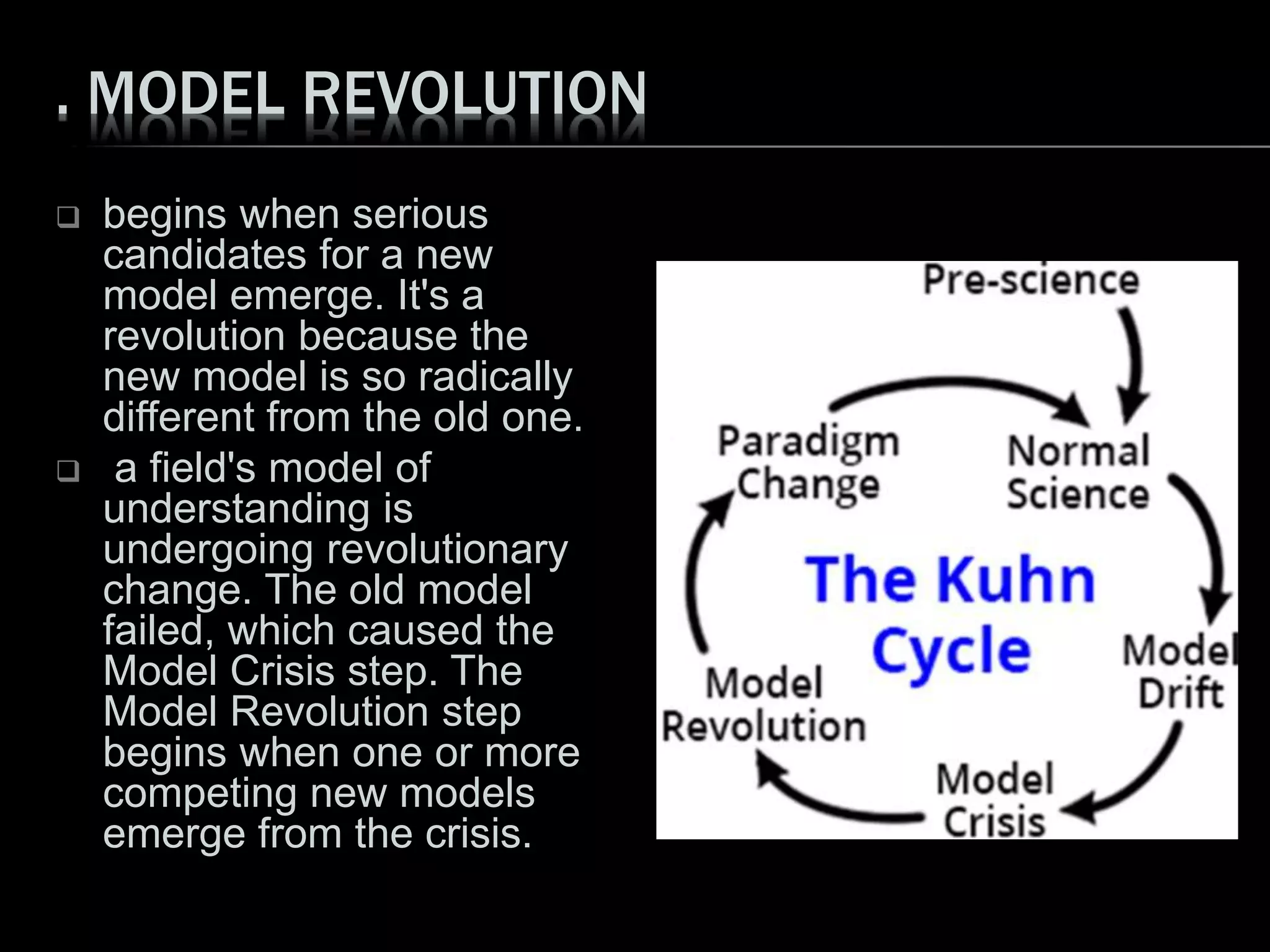 . MODEL REVOLUTION
 begins when serious
candidates for a new
model emerge. It's a
revolution because the
new model is so radically
different from the old one.
 a field's model of
understanding is
undergoing revolutionary
change. The old model
failed, which caused the
Model Crisis step. The
Model Revolution step
begins when one or more
competing new models
emerge from the crisis.
 