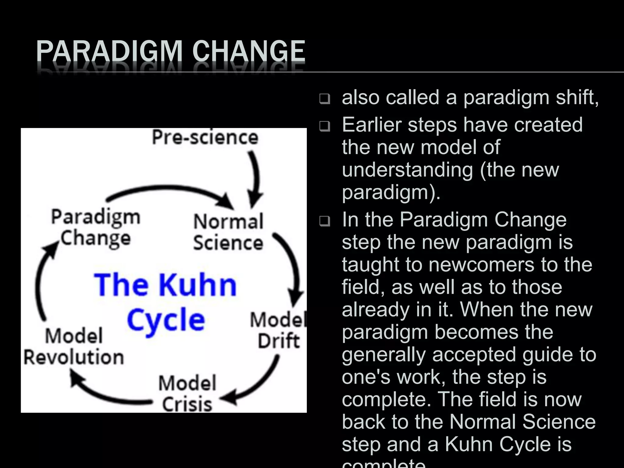 PARADIGM CHANGE
 also called a paradigm shift,
 Earlier steps have created
the new model of
understanding (the new
paradigm).
 In the Paradigm Change
step the new paradigm is
taught to newcomers to the
field, as well as to those
already in it. When the new
paradigm becomes the
generally accepted guide to
one's work, the step is
complete. The field is now
back to the Normal Science
step and a Kuhn Cycle is
 
