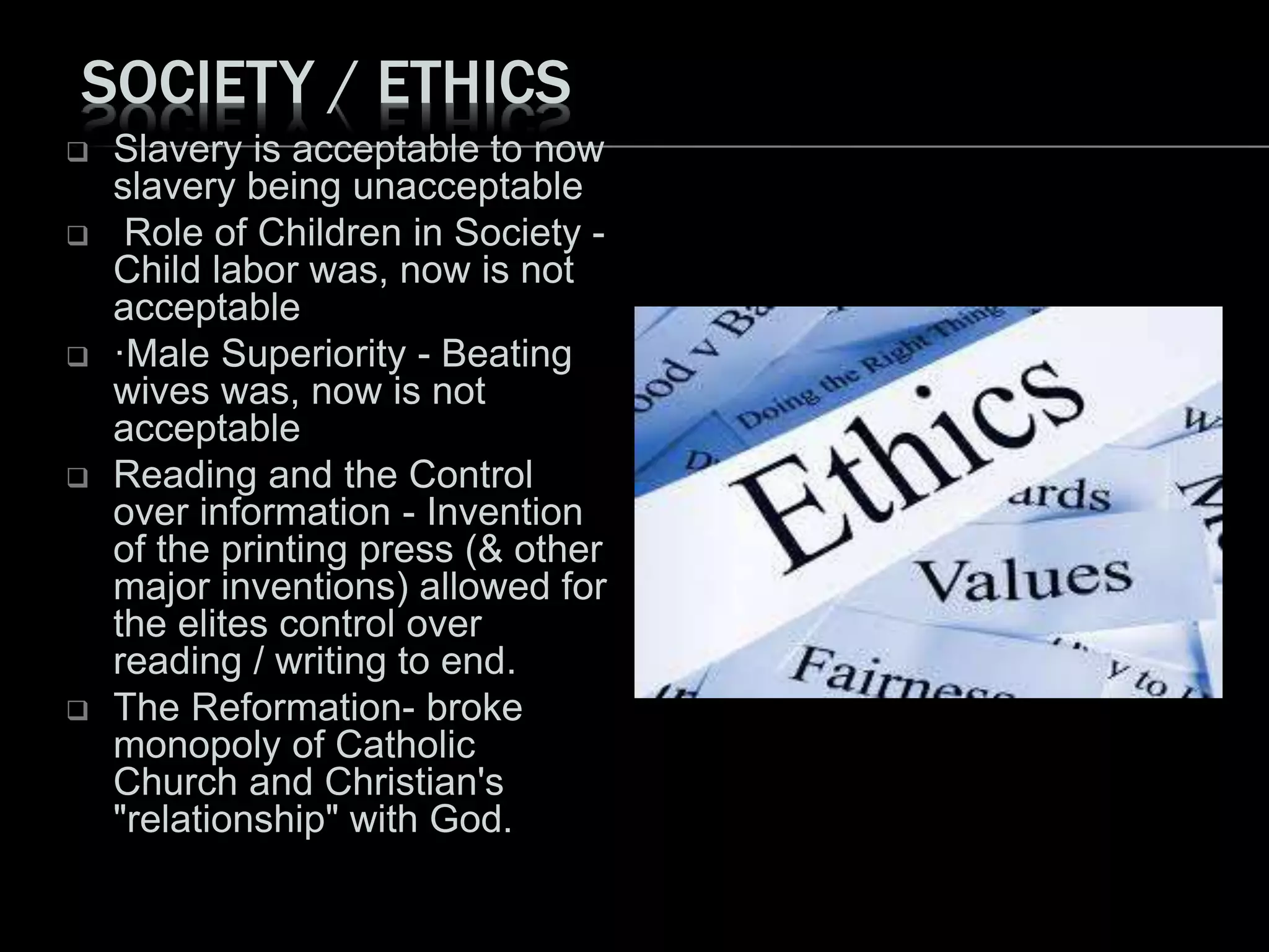 SOCIETY / ETHICS
 Slavery is acceptable to now
slavery being unacceptable
 Role of Children in Society -
Child labor was, now is not
acceptable
 ·Male Superiority - Beating
wives was, now is not
acceptable
 Reading and the Control
over information - Invention
of the printing press (& other
major inventions) allowed for
the elites control over
reading / writing to end.
 The Reformation- broke
monopoly of Catholic
Church and Christian's
"relationship" with God.
 