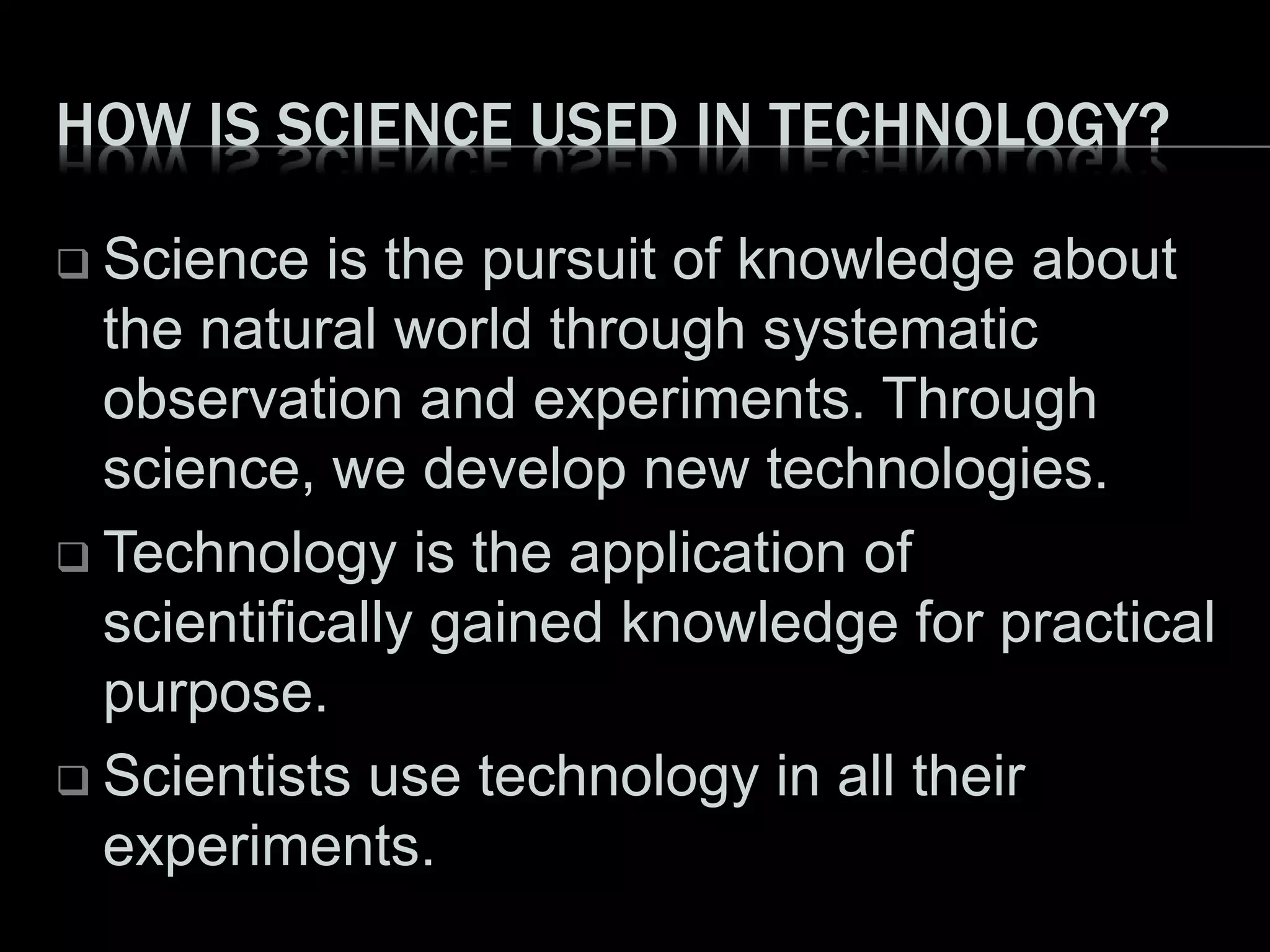 HOW IS SCIENCE USED IN TECHNOLOGY?
 Science is the pursuit of knowledge about
the natural world through systematic
observation and experiments. Through
science, we develop new technologies.
 Technology is the application of
scientifically gained knowledge for practical
purpose.
 Scientists use technology in all their
experiments.
 
