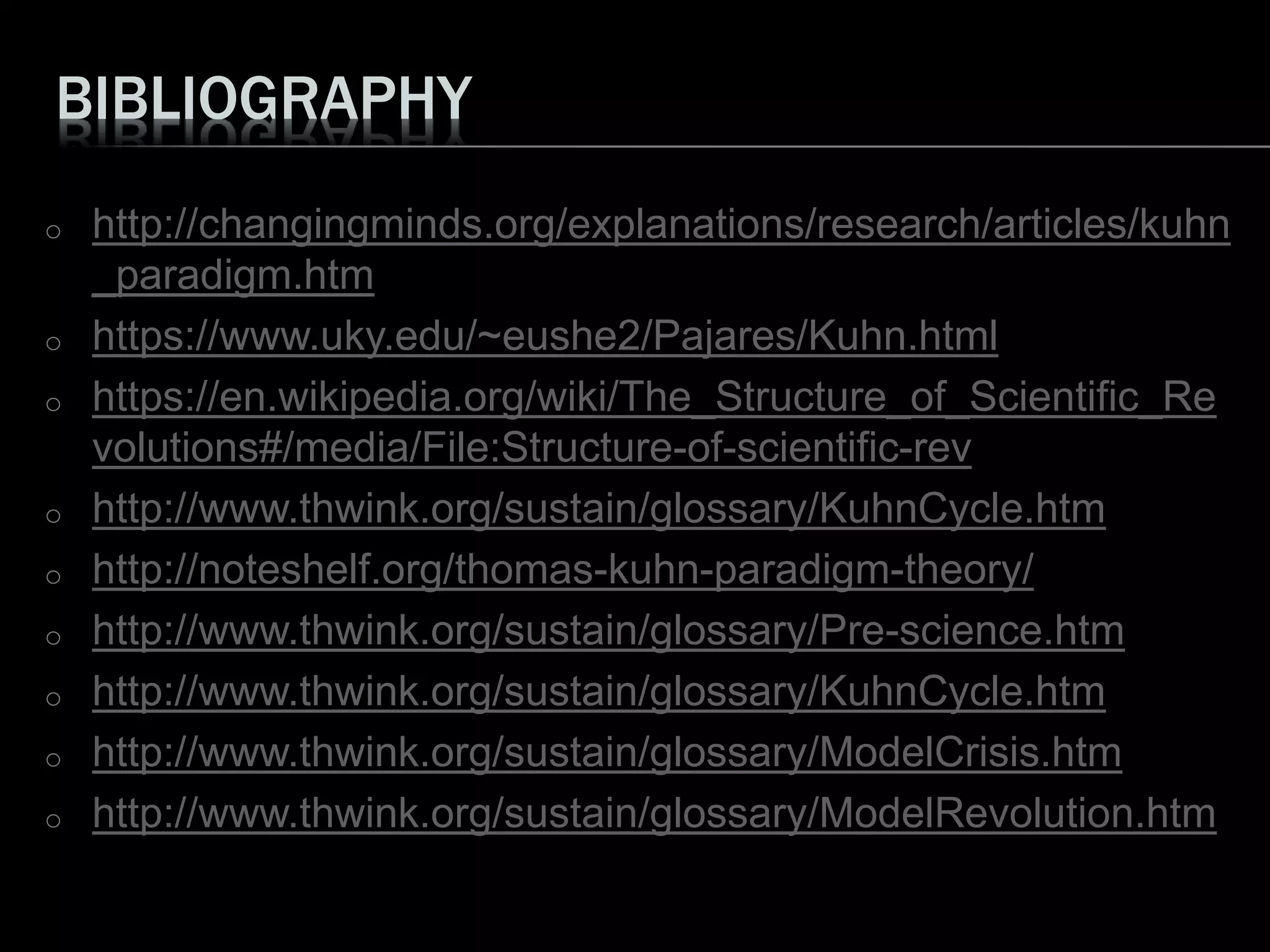 BIBLIOGRAPHY
o http://changingminds.org/explanations/research/articles/kuhn
_paradigm.htm
o https://www.uky.edu/~eushe2/Pajares/Kuhn.html
o https://en.wikipedia.org/wiki/The_Structure_of_Scientific_Re
volutions#/media/File:Structure-of-scientific-rev
o http://www.thwink.org/sustain/glossary/KuhnCycle.htm
o http://noteshelf.org/thomas-kuhn-paradigm-theory/
o http://www.thwink.org/sustain/glossary/Pre-science.htm
o http://www.thwink.org/sustain/glossary/KuhnCycle.htm
o http://www.thwink.org/sustain/glossary/ModelCrisis.htm
o http://www.thwink.org/sustain/glossary/ModelRevolution.htm
 