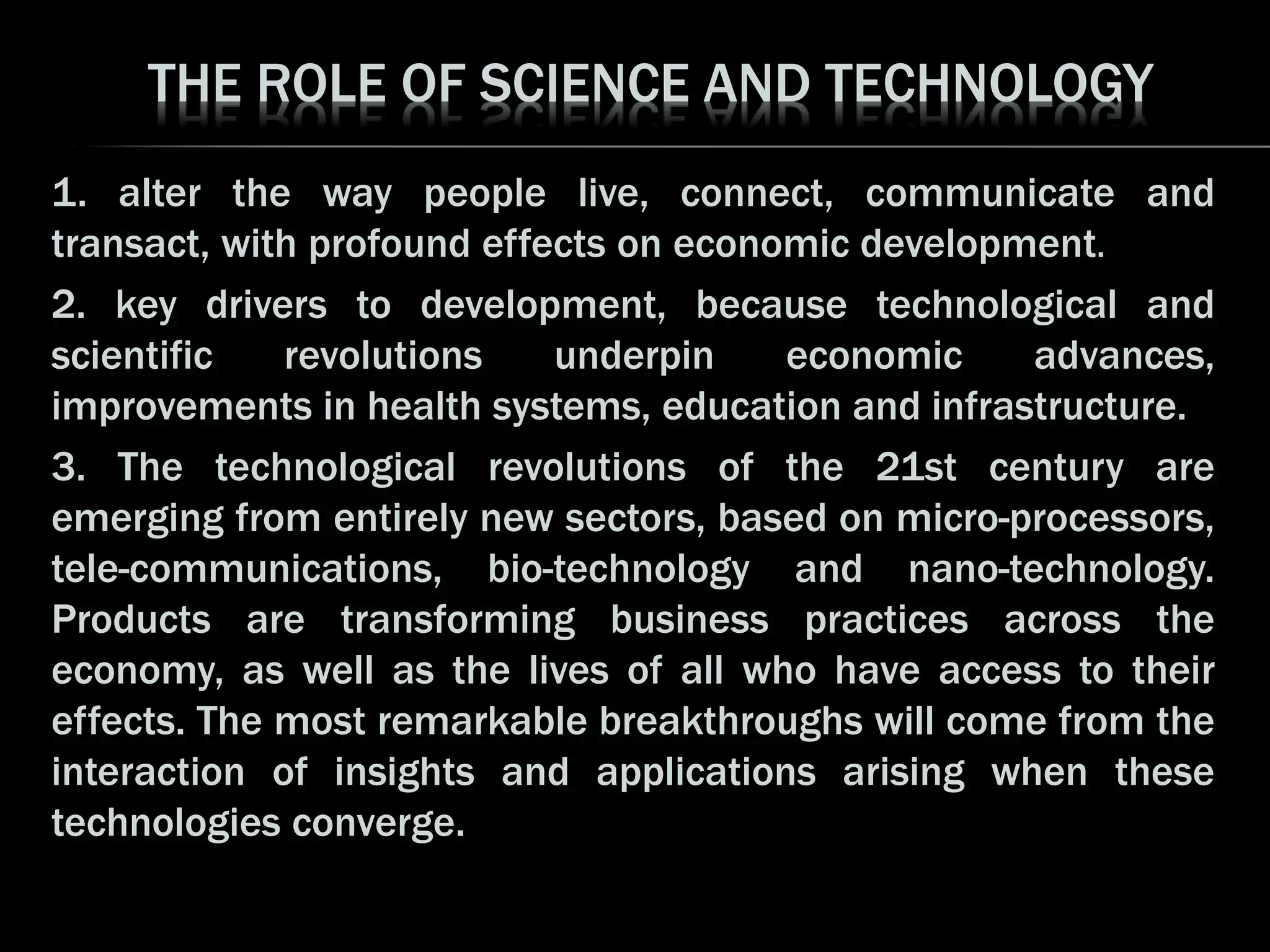THE ROLE OF SCIENCE AND TECHNOLOGY
1. alter the way people live, connect, communicate and
transact, with profound effects on economic development.
2. key drivers to development, because technological and
scientific revolutions underpin economic advances,
improvements in health systems, education and infrastructure.
3. The technological revolutions of the 21st century are
emerging from entirely new sectors, based on micro-processors,
tele-communications, bio-technology and nano-technology.
Products are transforming business practices across the
economy, as well as the lives of all who have access to their
effects. The most remarkable breakthroughs will come from the
interaction of insights and applications arising when these
technologies converge.
 