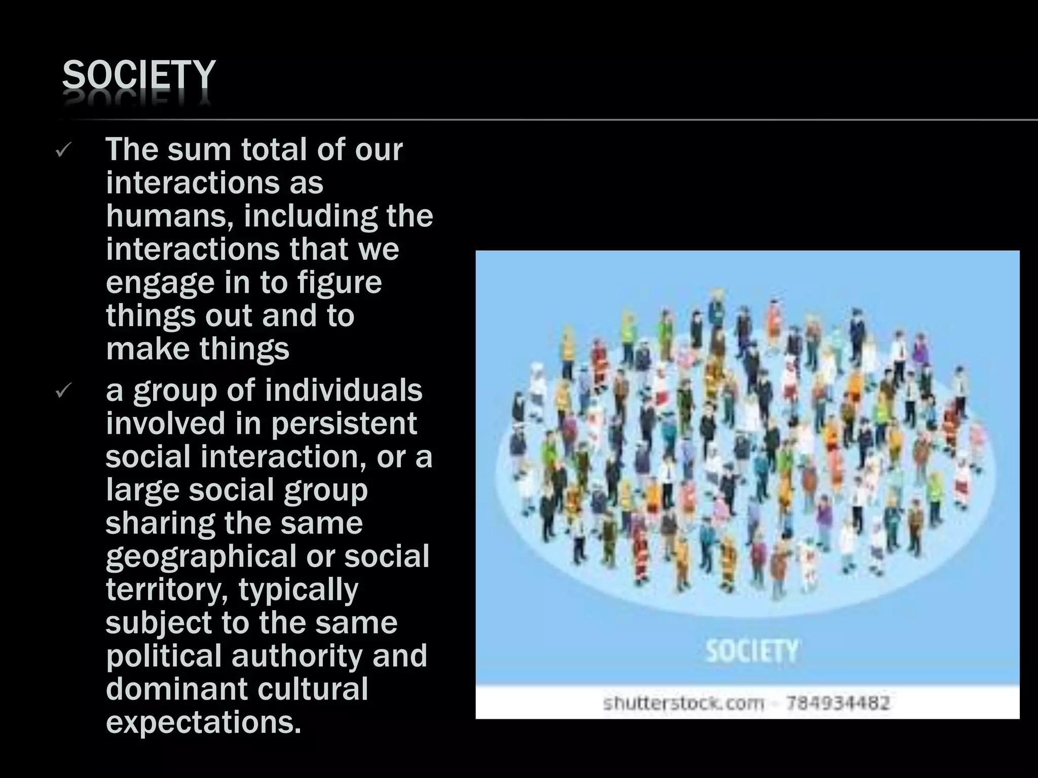 SOCIETY
 The sum total of our
interactions as
humans, including the
interactions that we
engage in to figure
things out and to
make things
 a group of individuals
involved in persistent
social interaction, or a
large social group
sharing the same
geographical or social
territory, typically
subject to the same
political authority and
dominant cultural
expectations.
 