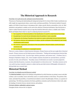 The Historical Approach to Research
From http://www.gslis.utexas.edu/~palmquis/courses/historical.htm
The process of learning and understanding the background and growth of a chosen field of study or profession can
offer insight into organizational culture, current trends, and future possibilities. The historical method of research
applies to all fields of study because it encompasses their: origins, growth, theories, personalities, crisis, etc. Both
quantitative and qualitative variables can be used in the collection of historical information. Once the decision is
made to conduct historical research, there are steps that should be followed to achieve a reliable result. Charles
Busha and Stephen Harter detail six steps for conducting historical research (91):
    1.   the recognition of a historical problem or the identification of a need for certain historical knowledge.
    2.   the gathering of as much relevant information about the problem or topic as possible.
    3.   if appropriate, the forming of hypothesis that tentatively explain relationships between historical factors.
    4.   The rigorous collection and organization of evidence, and the verification of the authenticity and veracity
         of information and its sources.
    5.   The selection, organization, and analysis of the most pertinent collected evidence, and the drawing of
         conclusions; and
    6.   the recording of conclusions in a meaningful narrative.
There are a variety of places to obtain historical information. Primary Sources are the most sought after in historical
research. Primary resources are first hand accounts of information. “Finding and assessing primary historical data
is an exercise in detective work. It involves logic, intuition, persistence, and common sense…(Tuchman, Gaye in
Strategies of Qualitative Inquiry, 252). Some examples of primary documents are: personal diaries, eyewitness
accounts of events, and oral histories. “Secondary sources of information are records or accounts prepared by
someone other than the person, or persons, who participated in or observed an event.” Secondary resources can be
very useful in giving a researcher a grasp on a subject and may provided extensive bibliographic information for
delving further into a research topic.

Historical Method
From http://en.wikipedia.org/wiki/Historical_method
The historical method comprises the techniques and guidelines by which historians use primary sources and other
evidence, such as secondary sources and tertiary sources, to research and then to write history. The question of the
nature, and indeed the possibility, of sound historical method is raised in the philosophy of history, as a question of
epistemology. The following summarizes the history guidelines commonly used by historians in their work, under
the headings of external criticism, internal criticism, and synthesis.
External criticism: authenticity and provenance
Garraghan divides criticism into six inquiries
 