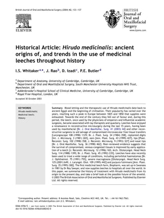 British Journal of Oral and Maxillofacial Surgery (2004) 42, 133—137

Historical Article: Hirudo medicinalis: ancient
origins of, and trends in the use of medicinal
leeches throughout history
I.S. Whitaker a,*, J. Rao b , D. Izadi c , P.E. Butler d
a

Department of Anatomy, University of Cambridge, Cambridge, UK
Department of Oral and Maxillofacial Surgery, South Manchester University Hospitals NHS Trust,
Manchester, UK
c
Addenbrooke’s Hospital School of Clinical Medicine, University of Cambridge, Cambridge, UK
d
Royal Free Hospital, London, UK
b

Accepted 30 October 2003

KEYWORDS
Hirudo medicinalis;
Medicinal leech;
History

Summary Blood letting and the therapeutic use of Hirudo medicinalis date back to
ancient Egypt and the beginning of civilisation. Their popularity has varied over the
years, reaching such a peak in Europe between 1825 and 1850 that supplies were
exhausted. Towards the end of the century they fell out of favour and, during this
period, the leech, once used by the physicians of emperors and inﬂuential academic
surgeons, became associated with lay therapists and quackery. Leeches have enjoyed
a renaissance in reconstructive microsurgery during the last 15 years, having been
used by maxillofacial [Br. J. Oral Maxillofac. Surg. 41 (2003) 44] and other reconstructive surgeons to aid salvage of compromised microvascular free tissue transfers
[Laryngoscope 108 (1998) 1129; Br. J. Plast. Surg. 34 (1984) 358], replanted digits
[Int. J. Microsurg. 3 (1981) 265], ears [Ann. Plast. Surg. 43 (1999) 427], lips [Plast.
Reconstr. Surg. 102 (1998) 358; J. Reconstr. Microsurg. 9 (1993) 327] and nasal tips
[Br. J. Oral Maxillofac. Surg. 36 (1998) 462]. Peer-reviewed evidence suggests that
the survival of compromised, venous-congested tissues is improved by early application of a leech [J. Reconstr. Microsurg. 12 (1996) 165; Arch. Otolaryngol. Head Neck
Surg. 114 (1988) 1395; Br. J. Plast. Surg. 45 (1992) 235]. Leeches have also recently
been used to treat a wide range of conditions, including periorbital haematomas [Br.
J. Ophthalmol. 75 (1991) 755], severe macroglossia [Otolaryngol. Head Neck Surg.
125 (2001) 649; J. Laryngol. Otol. 109 (1995) 442] and purpura fulminans [Ann. Plast.
Surg. 35 (1995) 300]. The ﬁrst medicinal leech farm, Biopharm, was set up in Swansea
in 1981 by Dr Roy Sawyer, and now supplies leeches to hospitals all over the world. In
this paper, we summarise the history of treatment with Hirudo medicinalis from its
origin to the present day, and take a brief look at the possible future of the annelid.
© 2003 The British Association of Oral and Maxillofacial Surgeons. Published by Elsevier
Ltd. All rights reserved.

*Corresponding author. Present address: 8 Avonlea Road, Sale, Cheshire M33 4HZ, UK. Tel.: +44-161-962-7563.
E-mail address: iain whitaker@yahoo.com (I.S. Whitaker).
0266-4356/$ — see front matter © 2003 The British Association of Oral and Maxillofacial Surgeons. Published by Elsevier Ltd. All rights reserved.
doi:10.1016/S0266-4356(03)00242-0

 