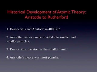 Historical Development of Atomic Theory:
          Aristotle to Rutherford

1. Democritus and Aristotle in 400 B.C.

2. Aristotle: matter can be divided into smaller and
smaller particles.

3. Democritus: the atom is the smallest unit.

4. Aristotle’s theory was most popular.
 
