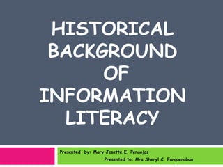HISTORICAL
 BACKGROUND
      OF
INFORMATION
  LITERACY
 Presented by: Mary Jesette E. Penaojas
                    Presented to: Mrs Sheryl C. Farquerabao
 