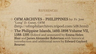 References
✣ OFM ARCHIVES – PHILIPPINES by: Fr. Jose
"Long" D. Gutay, OFM
(http://ofmphilarchives.tripod.com/id8.html)
✣ The Philippine Islands, 1493–1898 Volume VII,
1588–1591 (Edited and annotated by Emma Helen
Blair and James Alexander Robertson with historical
introduction and additional notes by Edward Gaylord
Bourne)
7
 