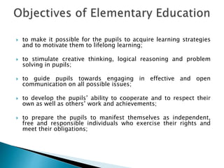  to make it possible for the pupils to acquire learning strategies
and to motivate them to lifelong learning;
 to stimulate creative thinking, logical reasoning and problem
solving in pupils;
 to guide pupils towards engaging in effective and open
communication on all possible issues;
 to develop the pupils’ ability to cooperate and to respect their
own as well as others’ work and achievements;
 to prepare the pupils to manifest themselves as independent,
free and responsible individuals who exercise their rights and
meet their obligations;
 