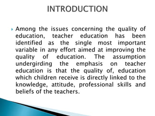  Among the issues concerning the quality of
education, teacher education has been
identified as the single most important
variable in any effort aimed at improving the
quality of education. The assumption
undergirding the emphasis on teacher
education is that the quality of, education
which children receive is directly linked to the
knowledge, attitude, professional skills and
beliefs of the teachers.
 
