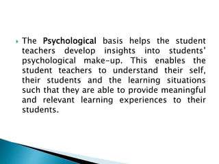  The Psychological basis helps the student
teachers develop insights into students’
psychological make-up. This enables the
student teachers to understand their self,
their students and the learning situations
such that they are able to provide meaningful
and relevant learning experiences to their
students.
 