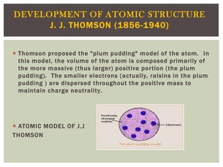 DEVELOPMENT OF ATOMIC STRUCTURE
J. J. THOMSON (1856-1940)
 Thomson proposed the "plum pudding" model of the atom. In
this model, the volume of the atom is composed primarily of
the more massive (thus larger) positive portion (the plum
pudding). The smaller electrons (actually, raisins in the plum
pudding ) are dispersed throughout the positive mass to
maintain charge neutrality.

 ATOMIC MODEL OF J.J
THOMSON

 