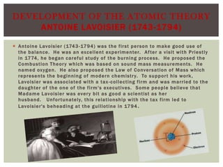 DEVELOPMENT OF THE ATOMIC THEORY
ANTOINE LAVOISIER (1743-1794)
 Antoine Lavoisier (1743 -1794) was the fir st per son to make good use of
the balance. He was an excellent experimenter. Af ter a visit with Priestly
in 1774, he began careful study of the burning process. He proposed the
Combustion Theor y whic h was based on sound mass measurements. He
named oxygen. He also proposed the Law of Conver sation of M ass whic h
represents the beginning of modern c hemistr y. To suppor t his work ,
Lavoisier was associated with a tax -collecting firm and was married to the
daughter of the one of the firm's executives. Some people believe that
M adame Lavoisier was ever y bit as good a scientist as her
husband. Unfor tunately, this relationship with the tax firm led to
Lavoisier's beheading at the guillotine in 1794 .

 