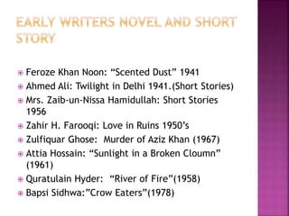  Feroze Khan Noon: “Scented Dust” 1941 
 Ahmed Ali: Twilight in Delhi 1941.(Short Stories) 
 Mrs. Zaib-un-Nissa Hamidullah: Short Stories 
1956 
 Zahir H. Farooqi: Love in Ruins 1950’s 
 Zulfiquar Ghose: Murder of Aziz Khan (1967) 
 Attia Hossain: “Sunlight in a Broken Cloumn” 
(1961) 
 Quratulain Hyder: “River of Fire”(1958) 
 Bapsi Sidhwa:”Crow Eaters”(1978) 
 