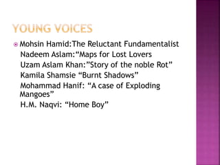  Mohsin Hamid:The Reluctant Fundamentalist 
Nadeem Aslam:“Maps for Lost Lovers 
Uzam Aslam Khan:”Story of the noble Rot” 
Kamila Shamsie “Burnt Shadows” 
Mohammad Hanif: “A case of Exploding 
Mangoes” 
H.M. Naqvi: “Home Boy” 
 