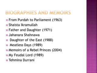  From Purdah to Parliament (1963) 
 Shaista Ikramullah 
 Father and Daughter (1971) 
 Jahanara Shahnawa 
 Daughter of the East (1988) 
 Meatless Days (1989) 
 Memoirs of a Rebel Princes (2004) 
 My Feudal Lord (1989) 
 Tehmina Durrani 
 