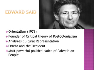  Orientalism (1978) 
 Founder of Critical theory of PostColonialism 
 Analyzes Cultural Representation 
 Orient and the Occident 
 Most powerful political voice of Palestinian 
People 
 