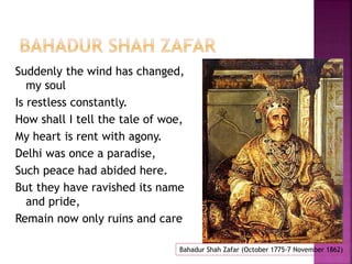 Suddenly the wind has changed, 
my soul 
Is restless constantly. 
How shall I tell the tale of woe, 
My heart is rent with agony. 
Delhi was once a paradise, 
Such peace had abided here. 
But they have ravished its name 
and pride, 
Remain now only ruins and care 
Bahadur Shah Zafar (October 1775-7 November 1862) 
 